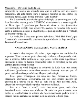 Maçonaria – Do Outro Lado da Luz
juramento de sangue do segundo grau que se estende por seis longos
parágrafos, ele está pronto para o segredo máximo da maçonaria (ou
assim ele pensa). Aqui é onde entram a "vara e anzol".
Ele é conduzido através da agitada iniciação do terceiro grau. Após
isso lhe é dito que o grande SEGREDO da maçonaria, o nome sagrado
de Deus (que é guardado por horas de ritual e três juramentos
arrepiantes) foi perdido para sempre! Ele acabou de descolar pelo menos
cento e cinqüenta dólares e investiu meses para aprender que a "Palavra
do Mestre" perdeu-se.2
Ao invés, lhe é dada uma palavra substituta, "Mah Hah Bone", que
é sussurrada em seu ouvido enquanto abraça o Mestre da Loja nos Cinco
Pontos da Fraternidade.
APRENDENDO O VERDADEIRO NOME DE DEUS
A maioria dos maçons não sabe o que esperar no caminho dos
segredos. Talvez a maior parte não esteja realmente desapontada, visto
que a maioria deles juntou-se à Loja pelas razões mais superficiais:
prosseguir e entrar no Templo (onde estão todos os convites), ou por uma
carreira profissional posterior.
Contudo, se você freqüenta as reuniões da Loja Azul por tempo
suficiente (geralmente umas duas semanas bastam), aprende que há
graus mais elevados que o Mestre Maçom pode atingir.
Esses graus prosseguem em uma das duas formas da franco-
maçonaria americana. Geralmente, um dos seus irmãos maçons irá
encorajá-lo a unir-se ou ao Rito de York ou ao Rito Escocês. Aqui,
dizem-lhe, você aprenderá segredos realmente valiosos.
Essa é a "vara e anzol", visto que estes graus mais altos
invariavelmente custam mais dinheiro. O custo por grau é menor, mas
ambas as confluências na estrada da franco-maçonaria podem levar o
maçom muitas centenas de dólares além do que ele já tinha pago.
37
 