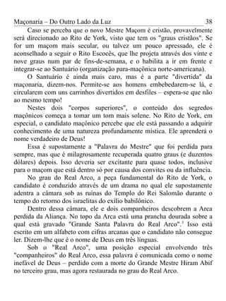 Maçonaria – Do Outro Lado da Luz
Caso se perceba que o novo Mestre Maçom é cristão, provavelmente
será direcionado ao Rito de York, visto que tem os "graus cristãos". Se
for um maçom mais secular, ou talvez um pouco apressado, ele é
aconselhado a seguir o Rito Escocês, que lhe projeta através dos vinte e
nove graus num par de fins-de-semana, e o habilita a ir em frente e
integrar-se ao Santuário (organização para-maçônica norte-americana).
O Santuário é ainda mais caro, mas é a parte "divertida" da
maçonaria, dizem-nos. Permite-se aos homens embebedarem-se lá, e
circularem com uns carrinhos divertidos em desfiles – espera-se que não
ao mesmo tempo!
Nestes dois "corpos superiores", o conteúdo dos segredos
maçônicos começa a tomar um tom mais solene. No Rito de York, em
especial, o candidato maçônico percebe que ele está passando a adquirir
conhecimento de uma natureza profundamente mística. Ele aprenderá o
nome verdadeiro de Deus!
Essa é supostamente a "Palavra do Mestre" que foi perdida para
sempre, mas que é milagrosamente recuperada quatro graus (e duzentos
dólares) depois. Isso deveria ser excitante para quase todos, inclusive
para o maçom que está dentro só por causa dos convites ou da influência.
No grau do Real Arco, a peça fundamental do Rito de York, o
candidato é conduzido através de um drama no qual ele supostamente
adentra a câmara sob as ruínas do Templo do Rei Salomão durante o
tempo do retorno dos israelitas do exílio babilônico.
Dentro dessa câmara, ele e dois companheiros descobrem a Arca
perdida da Aliança. No topo da Arca está uma prancha dourada sobre a
qual está gravado "Grande Santa Palavra do Real Arco".3
Isso está
escrito em um alfabeto com cifras arcanas que o candidato não consegue
ler. Dizem-lhe que é o nome de Deus em três línguas.
Sob o "Real Arco", uma posição especial envolvendo três
"companheiros" do Real Arco, essa palavra é comunicada como o nome
inefável de Deus – perdido com a morte do Grande Mestre Hiram Abif
no terceiro grau, mas agora restaurada no grau do Real Arco.
38
 
