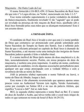 Maçonaria – Do Outro Lado da Luz
O nome fornecido é JA-BUL-ON. O Sumo Sacerdote do Real Arco
diz que este é "o Logos divino, ou 'Verbo', mencionado em João 1:1-5."
Esse nome estranho supostamente é o nome verdadeiro da deidade
da franco-maçonaria, finalmente revelado! É tão "sagrado" que só pode
ser revelado na presença de três maçons do Real Arco, ajoelhado sob o
Real Arco formado pelas suas mãos que se alcançam mutuamente! Este é
um assunto denso.
A TRINDADE ÍMPIA
O candidato do Real Arco é levado a crer que este é o nome perdido
de Deus que costumava ser pronunciado com grande solenidade pelo
Sumo Sacerdote do Templo no Santo dos Santos. Isso é refletido pelo
fato de que o oficiante principal no capítulo do Real Arco é chamado de
Sumo Sacerdote, e até mesmo veste uma imitação das insígnias do Sumo
Sacerdote judaico quando é feito o trabalho ritual.
É o nome inefável de Deus (pelo menos do deus maçônico) e é, de
fato, assustadoramente secreto. Porém, em nossa pesquisa do deus da
maçonaria, é também uma pista importante. A análise do nome, conforme
apresentado ao candidato, revela algumas associações perturbadoras para
qualquer um que esteja preocupado com a verdade bíblica e com a
reverência devida ao nome de Deus.
JAH (a primeira sílaba) representa o nome Yahweh ou Jeová, o
nome do Deus de Abraão, Isaque e Jacó.
Esse nome é tão altamente reverenciado que aparece apenas umas
poucas vezes na Authorized Version (em inglês, Versão Autorizada),
como por exemplo no Salmo 68:4 e no uso da palavra Aleluia, que
significa "Louvai a Jah!" Até aí, tudo bem.
BUL (a segunda sílaba) representa o nome Baal ou Bel. É o nome
do deus de Jezabel e Acabe, que talvez tenha sido o casal mais iníquo de
todos os que sentaram no trono de Israel (I Reis 16:29-33).
39
 