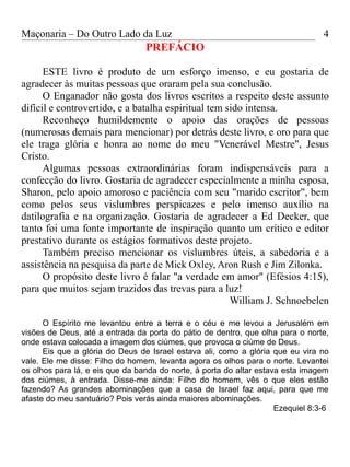 Maçonaria – Do Outro Lado da Luz
PREFÁCIO
ESTE livro é produto de um esforço imenso, e eu gostaria de
agradecer às muitas pessoas que oraram pela sua conclusão.
O Enganador não gosta dos livros escritos a respeito deste assunto
difícil e controvertido, e a batalha espiritual tem sido intensa.
Reconheço humildemente o apoio das orações de pessoas
(numerosas demais para mencionar) por detrás deste livro, e oro para que
ele traga glória e honra ao nome do meu "Venerável Mestre", Jesus
Cristo.
Algumas pessoas extraordinárias foram indispensáveis para a
confecção do livro. Gostaria de agradecer especialmente a minha esposa,
Sharon, pelo apoio amoroso e paciência com seu "marido escritor", bem
como pelos seus vislumbres perspicazes e pelo imenso auxílio na
datilografia e na organização. Gostaria de agradecer a Ed Decker, que
tanto foi uma fonte importante de inspiração quanto um crítico e editor
prestativo durante os estágios formativos deste projeto.
Também preciso mencionar os vislumbres úteis, a sabedoria e a
assistência na pesquisa da parte de Mick Oxley, Aron Rush e Jim Zilonka.
O propósito deste livro é falar "a verdade em amor" (Efésios 4:15),
para que muitos sejam trazidos das trevas para a luz!
William J. Schnoebelen
O Espírito me levantou entre a terra e o céu e me levou a Jerusalém em
visões de Deus, até a entrada da porta do pátio de dentro, que olha para o norte,
onde estava colocada a imagem dos ciúmes, que provoca o ciúme de Deus.
Eis que a glória do Deus de Israel estava ali, como a glória que eu vira no
vale. Ele me disse: Filho do homem, levanta agora os olhos para o norte. Levantei
os olhos para lá, e eis que da banda do norte, à porta do altar estava esta imagem
dos ciúmes, à entrada. Disse-me ainda: Filho do homem, vês o que eles estão
fazendo? As grandes abominações que a casa de Israel faz aqui, para que me
afaste do meu santuário? Pois verás ainda maiores abominações.
Ezequiel 8:3-6
4
 