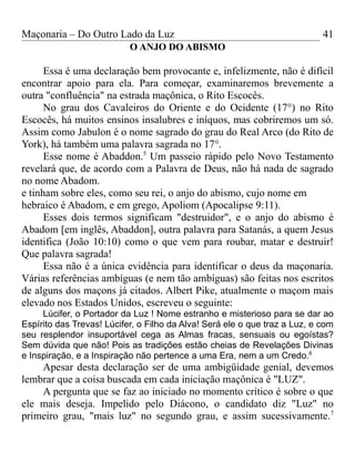 Maçonaria – Do Outro Lado da Luz
O ANJO DO ABISMO
Essa é uma declaração bem provocante e, infelizmente, não é difícil
encontrar apoio para ela. Para começar, examinaremos brevemente a
outra "confluência" na estrada maçônica, o Rito Escocês.
No grau dos Cavaleiros do Oriente e do Ocidente (17°) no Rito
Escocês, há muitos ensinos insalubres e iníquos, mas cobriremos um só.
Assim como Jabulon é o nome sagrado do grau do Real Arco (do Rito de
York), há também uma palavra sagrada no 17°.
Esse nome é Abaddon.5
Um passeio rápido pelo Novo Testamento
revelará que, de acordo com a Palavra de Deus, não há nada de sagrado
no nome Abadom.
e tinham sobre eles, como seu rei, o anjo do abismo, cujo nome em
hebraico é Abadom, e em grego, Apoliom (Apocalipse 9:11).
Esses dois termos significam "destruidor", e o anjo do abismo é
Abadom [em inglês, Abaddon], outra palavra para Satanás, a quem Jesus
identifica (João 10:10) como o que vem para roubar, matar e destruir!
Que palavra sagrada!
Essa não é a única evidência para identificar o deus da maçonaria.
Várias referências ambíguas (e nem tão ambíguas) são feitas nos escritos
de alguns dos maçons já citados. Albert Pike, atualmente o maçom mais
elevado nos Estados Unidos, escreveu o seguinte:
Lúcifer, o Portador da Luz ! Nome estranho e misterioso para se dar ao
Espírito das Trevas! Lúcifer, o Filho da Alva! Será ele o que traz a Luz, e com
seu resplendor insuportável cega as Almas fracas, sensuais ou egoístas?
Sem dúvida que não! Pois as tradições estão cheias de Revelações Divinas
e Inspiração, e a Inspiração não pertence a uma Era, nem a um Credo.6
Apesar desta declaração ser de uma ambigüidade genial, devemos
lembrar que a coisa buscada em cada iniciação maçônica é "LUZ".
A pergunta que se faz ao iniciado no momento crítico é sobre o que
ele mais deseja. Impelido pelo Diácono, o candidato diz "Luz" no
primeiro grau, "mais luz" no segundo grau, e assim sucessivamente.7
41
 