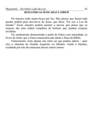 Maçonaria – Do Outro Lado da Luz
DEIXANDO AS MÁSCARAS CAÍREM
Os maçons estão numa busca por luz. Mas parece que fazem tudo
quanto podem para desviar-se de Jesus, que disse: "Eu sou a Luz do
mundo." Essas citações podem pasmar a pessoa que pensa que os
maçons são uma ordem simpática de homens que ajudam crianças
inválidas.
Foi amplamente demonstrado a partir de fontes com autoridade, os
livros de ritual, que a franco-maçonaria não adora o Deus da Bíblia.
Francamente, resta apenas um outro ser que podem adorar – quer
eles o chamem de Grande Arquiteto ou Jabulon. Ainda é Satanás,
residindo por trás das máscaras desses outros nomes.
43
 