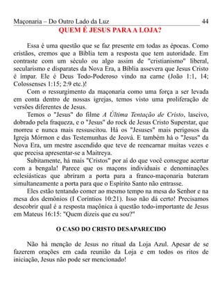 Maçonaria – Do Outro Lado da Luz
QUEM É JESUS PARAA LOJA?
Essa é uma questão que se faz presente em todas as épocas. Como
cristãos, cremos que a Bíblia tem a resposta que tem autoridade. Em
contraste com um século ou algo assim de "cristianismo" liberal,
secularismo e disparates da Nova Era, a Bíblia assevera que Jesus Cristo
é ímpar. Ele é Deus Todo-Poderoso vindo na carne (João 1:1, 14;
Colossenses 1:15; 2:9 etc.)!
Com o ressurgimento da maçonaria como uma força a ser levada
em conta dentro de nossas igrejas, temos visto uma proliferação de
versões diferentes de Jesus.
Temos o "Jesus" do filme A Última Tentação de Cristo, lascivo,
dobrado pela fraqueza, e o "Jesus" do rock de Jesus Cristo Superstar, que
morreu e nunca mais ressuscitou. Há os "Jesuses" mais perigosos da
Igreja Mórmon e das Testemunhas de Jeová. E também há o "Jesus" da
Nova Era, um mestre ascendido que teve de reencarnar muitas vezes e
que precisa apresentar-se a Maitreya.
Subitamente, há mais "Cristos" por aí do que você consegue acertar
com a bengala! Parece que os maçons individuais e denominações
eclesiásticas que abriram a porta para a franco-maçonaria bateram
simultaneamente a porta para que o Espírito Santo não entrasse.
Eles estão tentando comer ao mesmo tempo na mesa do Senhor e na
mesa dos demônios (I Coríntios 10:21). Isso não dá certo! Precisamos
descobrir qual é a resposta maçônica à questão todo-importante de Jesus
em Mateus 16:15: "Quem dizeis que eu sou?"
O CASO DO CRISTO DESAPARECIDO
Não há menção de Jesus no ritual da Loja Azul. Apesar de se
fazerem orações em cada reunião da Loja e em todos os ritos de
iniciação, Jesus não pode ser mencionado!
44
 