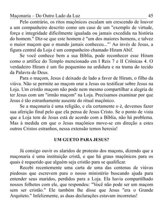 Maçonaria – Do Outro Lado da Luz
Pelo contrário, os ritos maçônicos escalam um crescendo de louvor
a um companheiro descrito como um caso de um "exemplo de virtude,
força e integridade dificilmente igualada ou jamais excedida na história
do homem." Diz-se que este homem é "um dos maiores homens, e talvez
o maior maçom que o mundo jamais conheceu..."1
Ao invés de Jesus, a
figura central da Loja é um companheiro chamado Hiram Abif.
Se você conhece bem a sua Bíblia, pode reconhecer esse Hiram
como o artífice do Templo mencionado em I Reis 7 e II Crônicas 4. O
verdadeiro Hiram é um fio pequenino na urdidura e na trama do tecido
da Palavra de Deus.
Para o maçom, Jesus é deixado de lado a favor de Hiram, o filho da
viúva. Não se permite ao maçom orar a Jesus ou testificar sobre Jesus na
Loja. Um cristão maçom não pode nem mesmo compartilhar a alegria de
ter Jesus com um "irmão maçom" na Loja. Precisamos examinar por que
Jesus é tão estranhamente ausente do ritual maçônico.
Se a maçonaria é uma religião, e ela certamente o é, devemos fazer
sua aferição final pelo que ela pensa de Jesus Cristo. Se o ponto de vista
que a Loja tem de Jesus está de acordo com a Bíblia, não há problema.
Mas à medida em que o Jesus maçônico move-se em direção a estes
outros Cristos estranhos, nessa extensão temos heresia!
UM GUETO PARA JESUS?
Já consigo ouvir os alaridos de protesto dos maçons, dizendo que a
maçonaria é uma instituição cristã, e que há graus maçônicos para os
quais é requerido que alguém seja cristão para se qualificar.
Recebi recentemente uma carta de uma das centenas de viúvas
piedosas que escrevem para o nosso ministério buscando ajuda para
entender seus maridos, perdidos para a Loja. Ela havia compartilhado
nossos folhetos com ele, que respondeu: "Você não pode ser um maçom
sem ser cristão." Ele também lhe disse que Jesus "era o Grande
Arquiteto." Infelizmente, as duas declarações estavam incorretas!
45
 