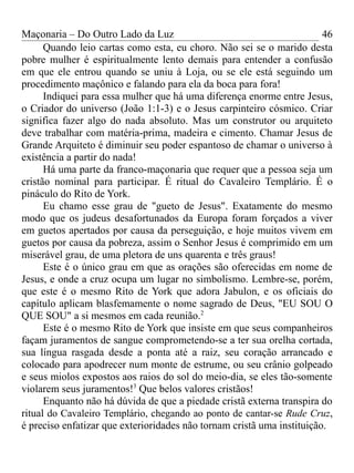 Maçonaria – Do Outro Lado da Luz
Quando leio cartas como esta, eu choro. Não sei se o marido desta
pobre mulher é espiritualmente lento demais para entender a confusão
em que ele entrou quando se uniu à Loja, ou se ele está seguindo um
procedimento maçônico e falando para ela da boca para fora!
Indiquei para essa mulher que há uma diferença enorme entre Jesus,
o Criador do universo (João 1:1-3) e o Jesus carpinteiro cósmico. Criar
significa fazer algo do nada absoluto. Mas um construtor ou arquiteto
deve trabalhar com matéria-prima, madeira e cimento. Chamar Jesus de
Grande Arquiteto é diminuir seu poder espantoso de chamar o universo à
existência a partir do nada!
Há uma parte da franco-maçonaria que requer que a pessoa seja um
cristão nominal para participar. É ritual do Cavaleiro Templário. É o
pináculo do Rito de York.
Eu chamo esse grau de "gueto de Jesus". Exatamente do mesmo
modo que os judeus desafortunados da Europa foram forçados a viver
em guetos apertados por causa da perseguição, e hoje muitos vivem em
guetos por causa da pobreza, assim o Senhor Jesus é comprimido em um
miserável grau, de uma pletora de uns quarenta e três graus!
Este é o único grau em que as orações são oferecidas em nome de
Jesus, e onde a cruz ocupa um lugar no simbolismo. Lembre-se, porém,
que este é o mesmo Rito de York que adora Jabulon, e os oficiais do
capítulo aplicam blasfemamente o nome sagrado de Deus, "EU SOU O
QUE SOU" a si mesmos em cada reunião.2
Este é o mesmo Rito de York que insiste em que seus companheiros
façam juramentos de sangue comprometendo-se a ter sua orelha cortada,
sua língua rasgada desde a ponta até a raiz, seu coração arrancado e
colocado para apodrecer num monte de estrume, ou seu crânio golpeado
e seus miolos expostos aos raios do sol do meio-dia, se eles tão-somente
violarem seus juramentos!3
Que belos valores cristãos!
Enquanto não há dúvida de que a piedade cristã externa transpira do
ritual do Cavaleiro Templário, chegando ao ponto de cantar-se Rude Cruz,
é preciso enfatizar que exterioridades não tornam cristã uma instituição.
46
 