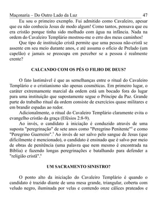 Maçonaria – Do Outro Lado da Luz
Eu sou o primeiro exemplo. Fui admitido como Cavaleiro, apesar
que eu não conhecia Jesus de modo algum! Como tantos, pensava que eu
era cristão porque tinha sido molhado com água na infância. Nada na
ordem do Cavaleiro Templário mostrou-me o erro dos meus caminhos!
Que tipo de instituição cristã permite que uma pessoa não-cristã se
assente em seu meio durante anos, e até assuma o ofício de Prelado (um
capelão) e jamais se preocupa em perceber se a pessoa é realmente
crente?
CALCANDO COM OS PÉS O FILHO DE DEUS?
O fato lastimável é que as semelhanças entre o ritual do Cavaleiro
Templário e o cristianismo são apenas cosméticas. Em primeiro lugar, o
caráter extremamente marcial da ordem está um bocado fora do lugar
para uma instituição que supostamente segue o Príncipe da Paz. Grande
parte do trabalho ritual da ordem consiste de exercícios quase militares e
em brandir espadas ao redor.
Adicionalmente, o ritual do Cavaleiro Templário claramente evita o
evangelho cristão da graça (Efésios 2:8-9).
Ao invés, o candidato à iniciação é conduzido através de uma
suposta "peregrinação" de sete anos como "Peregrino Penitente"4
e como
"Peregrino Guerreiro".5
Ao invés de ser salvo pelo sangue de Jesus (que
dificilmente é mencionado), o candidato é ensinado que é salvo por meio
de obras de penitência (uma palavra que nem mesmo é encontrada na
Bíblia) e fazendo longas peregrinações e batalhando para defender a
"religião cristã".6
UM SACRAMENTO SINISTRO?
O ponto alto da iniciação do Cavaleiro Templário é quando o
candidato é trazido diante de uma mesa grande, triangular, coberta com
veludo negro, iluminada por velas e contendo onze cálices prateados e
47
 