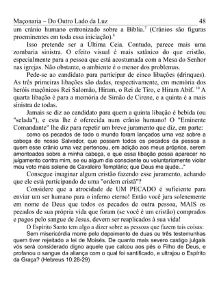 Maçonaria – Do Outro Lado da Luz
um crânio humano entronizado sobre a Bíblia.7
(Crânios são figuras
proeminentes em toda essa iniciação).8
Isso pretende ser a Última Ceia. Contudo, parece mais uma
zombaria sinistra. O efeito visual é mais satânico do que cristão,
especialmente para a pessoa que está acostumada com a Mesa do Senhor
nas igrejas. Não obstante, o ambiente é o menor dos problemas.
Pede-se ao candidato para participar de cinco libações (drinques).
As três primeiras libações são dadas, respectivamente, em memória dos
heróis maçônicos Rei Salomão, Hiram, o Rei de Tiro, e Hiram Abif. 10
A
quarta libação é para a memória de Simão de Cirene, e a quinta é a mais
sinistra de todas.
Jamais se diz ao candidato para quem a quinta libação é bebida (ou
"selada"), e esta lhe é oferecida num crânio humano! O "Eminente
Comandante" lhe diz para repetir um breve juramento que diz, em parte:
como os pecados de todo o mundo foram lançados uma vez sobre a
cabeça de nosso Salvador, que possam todos os pecados da pessoa a
quem esse crânio uma vez pertenceu, em adição aos meus próprios, serem
amontoados sobre a minha cabeça, e que essa libação possa aparecer no
julgamento contra mim, se eu algum dia consciente ou voluntariamente violar
meu voto mais solene de Cavaleiro Templário; que Deus me ajude..."
Consegue imaginar algum cristão fazendo esse juramento, achando
que ele está participando de uma "ordem cristã"?
Considere que a atrocidade de UM PECADO é suficiente para
enviar um ser humano para o inferno eterno! Então você jura solenemente
em nome de Deus que todos os pecados de outra pessoa, MAIS os
pecados de sua própria vida que foram (se você é um cristão) comprados
e pagos pelo sangue de Jesus, devem ser reaplicados à sua vida!
O Espírito Santo tem algo a dizer sobre as pessoas que fazem tais coisas:
Sem misericórdia morre pelo depoimento de duas ou três testemunhas
quem tiver rejeitado a lei de Moisés. De quanto mais severo castigo julgais
vós será considerado digno aquele que calcou aos pés o Filho de Deus, e
profanou o sangue da aliança com o qual foi santificado, e ultrajou o Espírito
da Graça? (Hebreus 10:28-29)
48
 