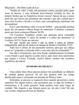 Maçonaria – Do Outro Lado da Luz
"Vender de volta" a Satã, sob juramento solene, pecados pelos quais
Jesus já morreu, é uma bofetada incrivelmente nefanda na face do
próprio Senhor que os Templários dizem venerar! Apesar de que a maior
parte dos que fazem este juramento não entende o que diz e acham que é
uma coisa leviana e frívola a se fazer, suas conseqüências espirituais são
devastadoras!
Esta é uma blasfêmia sobre a Ceia do Senhor – uma paródia profana
quase tão má quanto a Missa Negra do satanismo. É desfazer o próprio
pacto que Jesus começou (Mateus 26:28).
Um Cavaleiro Templário cristão que participa desta comunhão
maligna está bebendo "o cálice do Senhor e o cálice dos demônios" (I
Coríntios 10:21). Paulo nos adverte:
Por isso, aquele que comer o pão ou beber o cálice do Senhor,
indignamente, será réu do corpo e do sangue do Senhor (I Coríntios 11:27).
Tudo isso é clímax de um juramento anterior, para que sua cabeça
possa ser "golpeada e colocada sobre a seta mais alta da cristandade."12
Isso não é cristianismo, mas uma fraude cuidadosamente inventada;
e uma fraude à qual alguém só pode unir-se após fazer doze juramentos
que negam a Cristo! Contudo, muitos líderes cristãos são membros
orgulhosos da ordem!
DINHEIRO DO MICKEY?
Uma cédula falsa eficaz precisa parecer tão semelhante ao dinheiro
de verdade quanto possível. Só um tolo gastaria todo seu tempo
falsificando notas e colocando um desenho do Mickey nelas.
Entretanto, as pessoas se esquecem disso quando percorrem a arena
espiritual. Por algum motivo, elas presumem que, se algo faz lembrar o
cristianismo, é fé cristã genuína! Nada poderia estar mais longe da
verdade. Não importa o que Satanás possa ser, ele não é tolo! Ele não
cria versões religiosas da nota do Mickey!
49
 