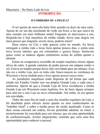 Maçonaria – Do Outro Lado da Luz
INTRODUÇÃO
O CORDEIRO OU A PELICA?
O sol quente do meio-dia batia forte quando eu desci do meu carro.
Apesar de ser um dia ensolarado de verão em Iowa, a luz que raiava no
meu coração era mais brilhante ainda! Enquanto eu atravessava a rua,
dirigindo-me à loja maçônica da minha cidade, havia uma alegria em
meus passos que ninguém, exceto Jesus, poderia trazer!
Deus estava no Céu e tudo parecia certo no mundo. Eu havia
entregado a minha vida a Jesus fazia apenas poucos dias, e sentia uma
nova leveza interior, que era estimulante e gerava forças. Sentia-me
quase como se andasse alguns centímetros acima do asfalto quente e
trêmulo.
Entrar na comparativa escuridão do templo maçônico trouxe algum
alívio do calor. A grande estrutura de pedra proveu um amparo contra o
sol. Estava no templo porque havia sido convidado para um almoço. Essa
não era a minha Loja, pois eu tinha sido franco-maçom na vizinhança de
Wisconsin e havia mudado para o Iowa apenas poucos meses antes.
As jurisdições maçônicas estão dispostas de tal forma que cada
estado nos Estados Unidos tem sua própria Grande Loja, e cada uma é
autônoma. Apesar de que a Grande Loja de Iowa reconheceu a minha
Grande Loja em Wisconsin como legítima, tive de fazer alguns arranjos
para unir-me a esta Loja na nova comunidade. Até então, eu era apenas
um convidado.
Tinha ido num fim de tarde a uma das reuniões regulares da Loja, e
fui desafiado pelos oficiais locais quanto ao meu conhecimento do
"trabalho ritual" e sobre a minha posse do cartão atualizado. Como as
duas coisas estavam em ordem, foi-me permitido adentrar no ritual, e
posteriormente fui convidado para este almoço, que era uma oportunidade
de confraternização. Aceitei alegremente, sentindo que seria uma boa
oportunidade para conhecer o pessoal.
5
 