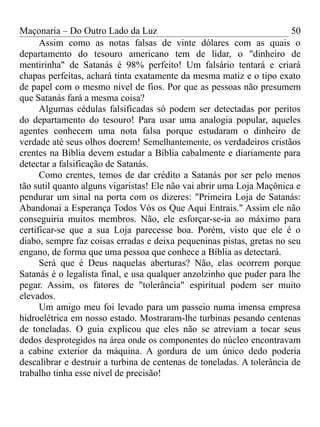 Maçonaria – Do Outro Lado da Luz
Assim como as notas falsas de vinte dólares com as quais o
departamento do tesouro americano tem de lidar, o "dinheiro de
mentirinha" de Satanás é 98% perfeito! Um falsário tentará e criará
chapas perfeitas, achará tinta exatamente da mesma matiz e o tipo exato
de papel com o mesmo nível de fios. Por que as pessoas não presumem
que Satanás fará a mesma coisa?
Algumas cédulas falsificadas só podem ser detectadas por peritos
do departamento do tesouro! Para usar uma analogia popular, aqueles
agentes conhecem uma nota falsa porque estudaram o dinheiro de
verdade até seus olhos doerem! Semelhantemente, os verdadeiros cristãos
crentes na Bíblia devem estudar a Bíblia cabalmente e diariamente para
detectar a falsificação de Satanás.
Como crentes, temos de dar crédito a Satanás por ser pelo menos
tão sutil quanto alguns vigaristas! Ele não vai abrir uma Loja Maçônica e
pendurar um sinal na porta com os dizeres: "Primeira Loja de Satanás:
Abandonai a Esperança Todos Vós os Que Aqui Entrais." Assim ele não
conseguiria muitos membros. Não, ele esforçar-se-ia ao máximo para
certificar-se que a sua Loja parecesse boa. Porém, visto que ele é o
diabo, sempre faz coisas erradas e deixa pequeninas pistas, gretas no seu
engano, de forma que uma pessoa que conhece a Bíblia as detectará.
Será que é Deus naquelas aberturas? Não, elas ocorrem porque
Satanás é o legalista final, e usa qualquer anzolzinho que puder para lhe
pegar. Assim, os fatores de "tolerância" espiritual podem ser muito
elevados.
Um amigo meu foi levado para um passeio numa imensa empresa
hidroelétrica em nosso estado. Mostraram-lhe turbinas pesando centenas
de toneladas. O guia explicou que eles não se atreviam a tocar seus
dedos desprotegidos na área onde os componentes do núcleo encontravam
a cabine exterior da máquina. A gordura de um único dedo poderia
descalibrar e destruir a turbina de centenas de toneladas. A tolerância de
trabalho tinha esse nível de precisão!
50
 