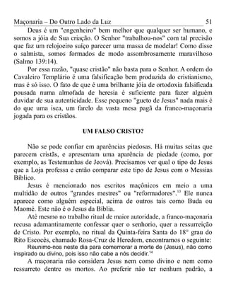 Maçonaria – Do Outro Lado da Luz
Deus é um "engenheiro" bem melhor que qualquer ser humano, e
somos a jóia de Sua criação. O Senhor "trabalhou-nos" com tal precisão
que faz um relojoeiro suíço parecer uma massa de modelar! Como disse
o salmista, somos formados de modo assombrosamente maravilhoso
(Salmo 139:14).
Por essa razão, "quase cristão" não basta para o Senhor. A ordem do
Cavaleiro Templário é uma falsificação bem produzida do cristianismo,
mas é só isso. O fato de que é uma brilhante jóia de ortodoxia falsificada
pousada numa almofada de heresia é suficiente para fazer alguém
duvidar de sua autenticidade. Esse pequeno "gueto de Jesus" nada mais é
do que uma isca, um farelo da vasta mesa pagã da franco-maçonaria
jogada para os cristãos.
UM FALSO CRISTO?
Não se pode confiar em aparências piedosas. Há muitas seitas que
parecem cristãs, e apresentam uma aparência de piedade (como, por
exemplo, as Testemunhas de Jeová). Precisamos ver qual o tipo de Jesus
que a Loja professa e então comparar este tipo de Jesus com o Messias
Bíblico.
Jesus é mencionado nos escritos maçônicos em meio a uma
multidão de outros "grandes mestres" ou "reformadores".13
Ele nunca
aparece como alguém especial, acima de outros tais como Buda ou
Maomé. Este não é o Jesus da Bíblia.
Até mesmo no trabalho ritual de maior autoridade, a franco-maçonaria
recusa adamantinamente confessar quer o senhorio, quer a ressurreição
de Cristo. Por exemplo, no ritual da Quinta-feira Santa do 18° grau do
Rito Escocês, chamado Rosa-Cruz de Heredom, encontramos o seguinte:
Reunimo-nos neste dia para comemorar a morte de (Jesus), não como
inspirado ou divino, pois isso não cabe a nós decidir.14
A maçonaria não considera Jesus nem como divino e nem como
ressurreto dentre os mortos. Ao preferir não ter nenhum padrão, a
51
 