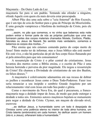 Maçonaria – Do Outro Lado da Luz
maçonaria faz para si um padrão. Tentando não ofender a ninguém,
ofende Aquele com quem ela mais deveria estar preocupada.
Albert Pike deu uma aula sobre a "ceia fraternal" do Rito Escocês,
que é um tipo de ceia do Senhor para o grau de Príncipe da Misericórdia.
É uma gozação vampiresca e blasfema da instituição de Cristo, pois ele
ensina:
...assim, no pão que comemos, e no vinho que bebemos esta noite
podem entrar e formar parte de nós as próprias partículas que uma vez
formaram partes dos corpos materiais chamados Moisés, Confúcio, Platão,
Sócrates ou Jesus de Nazaré. No sentido mais verdadeiro, comemos e
bebemos os corpos dos mortos...15
Pike ensina que nós estamos comendo partes do corpo morto de
Jesus! Sinto muito ter de informar, mas o Jesus bíblico não está morto!
Ele está vivo, e não há partículas de pó de Seu corpo físico flutuando por
aí pela atmosfera para que nós consumamos!
A ressurreição de Cristo é o pilar central do cristianismo. Jesus
levantou dos mortos como a Bíblia ensina, e o escrito de Pike é uma
heresia horrenda e perversa da pior magnitude. Ele negou a ressurreição
de Cristo! Ele chamou a Divindade do cristianismo de um dos Baalim,
ou falsos deuses.16
A maçonaria é coletivamente adamantina em sua recusa de dobrar
os joelhos e reconhecer Jesus como o Deus Todo-Poderoso. Fazer isso
seria renunciar a seu insípido e sombrio Grande Arquiteto por um
relacionamento vital com Jesus em todo Seu poder e glória.
Como o movimento da Nova Era, do qual é precursora, a franco-
maçonaria nega a deidade ímpar de Jesus, de modo que pode outorgar a
deidade a todos nós. Eminentes autores maçônicos bajulam-se mutuamente
para negar a deidade de Cristo. Clymer, um maçom de elevado nível,
escreveu:
...ao deificar Jesus, a humanidade como um todo é despojada de
Christos como uma potência eterna no interior de toda alma humana, um
Cristo latente (embrionário) em cada homem. Ao deificar assim um homem
(isto é, a Jesus), orfanaram toda a humanidade.17
52
 