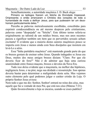 Maçonaria – Do Outro Lado da Luz
Semelhantemente, a autoridade maçônica J. D. Buck alega:
Primeiro os teólogos fizeram um fetiche da Divindade Impessoal,
Onipresente; e então arrancaram o Christos dos corações de toda a
humanidade de modo a deificar Jesus, para que pudessem ter um deus-
homem particularmente deles.18
Perceba as palavras meticulosamente escolhidas, concebidas para
exprimir condescendência ou até mesmo desprezo pelo cristianismo,
palavras como "despojada" ou "fetiche". Este último termo referia-se
originalmente ao talismã de um médico bruxo, mas nos anos recentes
passou a significar também um item que os pervertidos sexuais acham
excitante! É evidente que a maioria destes autores maçônicos pouco se
importa com Jesus e menos ainda com Seus discípulos que insistem em
levá-Lo a sério.
Essa "linha partidária maçônica" está mantendo grande parte do que
os bruxos gostam de ensinar sobre Jesus. Quando indagados se Jesus era
Deus, muitos dos meus amigos bruxos diziam: "Claro. Por que ele
deveria ficar de fora?" Não é de admirar que haja uma curiosa
unanimidade entre franco-maçons, bruxos e devotos da Nova Era.
Tudo isso deixa evidente que a maçonaria, na melhor das hipóteses,
negligencia Jesus, e na pior, nega sua deidade e ressurreição. Isso apenas
deveria bastar para determinar a malignidade desta seita. Mas vejamos
outro elemento pelo qual podemos julgar o caráter cristão da Loja. O
próprio Senhor Jesus avisou:
Nem todo o que me diz: Senhor, Senhor! entrará no reino dos céus, mas
aquele que faz a vontade de meu Pai, que está nos céus (Mateus 7:21).
Quão favoravelmente a loja se encaixa, usando-se esses padrões?
53
 