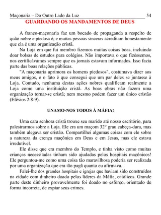 Maçonaria – Do Outro Lado da Luz
GUARDANDO OS MANDAMENTOS DE DEUS
A franco-maçonaria faz um bocado de propaganda a respeito de
quão nobre e piedosa é, e muitas pessoas sinceras acreditam honestamente
que ela é uma organização cristã.
Na Loja em que fui membro fizemos muitas coisas boas, incluindo
doar bolsas de estudos para colégios. Não importava o que fizéssemos,
nos certificávamos sempre que os jornais estavam informados. Isso fazia
parte das boas relações públicas.
"A maçonaria aprimora os homens piedosos", costumava dizer aos
meus amigos, e o fato é que consegui que um par deles se juntasse à
Loja. Contudo, nenhuma destas ações nobres qualificam realmente a
Loja como uma instituição cristã. As boas obras não fazem uma
organização tornar-se cristã; nem mesmo podem fazer um único cristão
(Efésios 2:8-9).
UNAMO-NOS TODOS À MÁFIA!
Uma cara senhora cristã trouxe seu marido até nosso escritório, para
palestrarmos sobre a Loja. Ele era um maçom 32° grau cabeça-dura, mas
também alegava ser cristão. Compartilhei algumas coisas com ele sobre
a natureza da crença maçônica em Deus e em Jesus, mas ele estava
irredutível.
Ele disse que era membro do Templo, e tinha visto como muitas
crianças necessitadas tinham sido ajudadas pelos hospitais maçônicos!
Ele perguntou-me como uma coisa tão maravilhosa poderia ser realizada
por uma organização que era tão pagã quanto eu afirmava.
Falei-lhe dos grandes hospitais e igrejas que haviam sido construídos
na cidade com dinheiro doado pelos líderes da Máfia, católicos. Grande
parte deste dinheiro provavelmente foi doado no esforço, orientado de
forma incorreta, de expiar seus crimes.
54
 