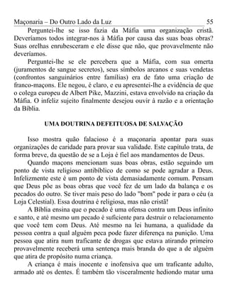 Maçonaria – Do Outro Lado da Luz
Perguntei-lhe se isso fazia da Máfia uma organização cristã.
Deveríamos todos integrar-nos à Máfia por causa das suas boas obras?
Suas orelhas enrubesceram e ele disse que não, que provavelmente não
deveríamos.
Perguntei-lhe se ele percebera que a Máfia, com sua omerta
(juramentos de sangue secretos), seus símbolos arcanos e suas vendetas
(confrontos sanguinários entre famílias) era de fato uma criação de
franco-maçons. Ele negou, é claro, e eu apresentei-lhe a evidência de que
o colega europeu de Albert Pike, Mazzini, estava envolvido na criação da
Máfia. O infeliz sujeito finalmente desejou ouvir à razão e a orientação
da Bíblia.
UMA DOUTRINA DEFEITUOSA DE SALVAÇÃO
Isso mostra quão falacioso é a maçonaria apontar para suas
organizações de caridade para provar sua validade. Este capítulo trata, de
forma breve, da questão de se a Loja é fiel aos mandamentos de Deus.
Quando maçons mencionam suas boas obras, estão seguindo um
ponto de vista religioso antibíblico de como se pode agradar a Deus.
Infelizmente este é um ponto de vista demasiadamente comum. Pensam
que Deus põe as boas obras que você fez de um lado da balança e os
pecados do outro. Se tiver mais peso do lado "bom" pode ir para o céu (a
Loja Celestial). Essa doutrina é religiosa, mas não cristã!
A Bíblia ensina que o pecado é uma ofensa contra um Deus infinito
e santo, e até mesmo um pecado é suficiente para destruir o relacionamento
que você tem com Deus. Até mesmo na lei humana, a qualidade da
pessoa contra a qual alguém peca pode fazer diferença na punição. Uma
pessoa que atira num traficante de drogas que estava atirando primeiro
provavelmente receberá uma sentença mais branda do que a de alguém
que atira de propósito numa criança.
A criança é mais inocente e inofensiva que um traficante adulto,
armado até os dentes. É também tão visceralmente hediondo matar uma
55
 