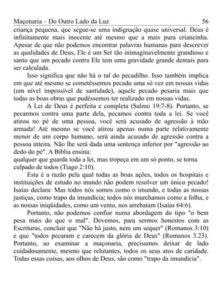 Maçonaria – Do Outro Lado da Luz
criança pequena, que segue-se uma indignação quase universal. Deus é
infinitamente mais inocente até mesmo que a mais pura criancinha.
Apesar de que não podemos encontrar palavras humanas para descrever
as qualidades de Deus, Ele é um Ser tão inimaginavelmente grandioso e
santo que um pecado contra Ele tem uma gravidade grande demais para
ser calculada.
Isso significa que não há o tal do pecadilho. Isso também implica
em que até mesmo se cometêssemos pecado uma só vez em nossas vidas
(um nível impossível de santidade), aquele pecado pesaria mais que
todas as boas obras que pudéssemos ter realizado em nossas vidas.
A Lei de Deus é perfeita e completa (Salmo 19:7-8). Portanto, se
pecarmos contra uma parte dela, pecamos contra toda a lei. Se você
atirou no pé de uma pessoa, você será acusado de agressão à mão
armada! Até mesmo se você atirou apenas numa parte relativamente
menor de um corpo humano, será ainda acusado de agressão contra a
pessoa inteira. Não lhe será dada uma sentença inferior por "agressão ao
dedo do pé". A Bíblia ensina:
qualquer que guarda toda a lei, mas tropeça em um só ponto, se torna
culpado de todos (Tiago 2:10).
Esta é a razão pela qual todas as boas ações, todos os hospitais e
instituições de estudo no mundo não podem resolver um único pecado!
Isaías declara: Mas todos nós somos como o imundo, e todas as nossas
justiças, como trapo da imundícia; todos nós murchamos como a folha, e
as nossas iniqüidades, como um vento, nos arrebatam (Isaías 64:6).
Portanto, não podemos confiar numa abordagem do tipo "o bem
pesa mais do que o mal". Devemos, para sermos honestos com as
Escrituras, concluir que "Não há justo, nem um sequer" (Romanos 3:10)
e que "todos pecaram e carecem da glória de Deus" (Romanos 3.23).
Portanto, ao examinar a maçonaria, precisamos deixar de lado
cuidadosamente, mesmo que relutantes, todos os seus atos de caridade.
Todas essas coisas, aos olhos de Deus, são como "trapo da imundícia".
56
 