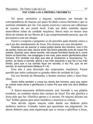 Maçonaria – Do Outro Lado da Luz
TOCANDO A SUA PRÓPRIA TROMBETA
No nosso ministério a maçons, recebemos um bocado de
correspondência de maçons aos quais foi dada a nossa literatura e que se
sentiram ofendidos por ela. Um sujeito escreveu e anexou um calhamaço
de recortes do seu jornal local. Cada um deles continha algum
maravilhoso relato da caridade maçônica. Havia mais ou menos uma
dúzia de retratos de um Mestre de Loja cumprimentando pessoas, que ele
presenteava com um cheque.
Escrevi a resposta e perguntei se ele percebia quão distante estava a
sua Loja dos mandamentos de Jesus. Ele ensinou aos seus discípulos:
Guardai-vos de exercer a vossa justiça diante dos homens, com o fim
de serdes vistos por eles; doutra sorte não tereis galardão junto de vosso Pai
celeste. Quando, pois, deres esmola, não toques trombeta diante de ti, como
fazem os hipócritas, nas sinagogas e nas ruas, para serem glorificados pelos
homens. Em verdade vos digo que eles já receberam a recompensa. Tu,
porém, ao dares a esmola, ignore a tua mão esquerda o que faz a tua mão
direita; para que a tua esmola fique em secreto; e teu Pai, que vê em
secreto, te recompensará (Mateus 6:1-4).
Essa não é uma descrição das corporações maçônicas. Fazem
questão que todos conheçam as grandes obras de caridade da Loja.
Em seu Sermão da Montanha, o Senhor ensinou sobre o fazer boas
obras:
Assim brilhe também a vossa luz diante dos homens, para que vejam
as vossas boas obras e glorifiquem a vosso Pai que está nos céus (Mateus
5:16).
A franco-maçonaria definitivamente está 'tocando a sua própria
trombeta', ao contrário destes dois ensinos de Jesus! Ela não glorifica a
Jesus pelo que faz. Glorifica apenas a si mesma. Os maçons deixam sua
"luz" brilhar apenas para atrair membros e amenizar as críticas.
Sem dúvida, alguns maçons estão dando seu dinheiro pelos
melhores motivos. Contudo, temos que questionar seu julgamento. Ao
darem dinheiro para uma organização que se recusa a glorificar a Jesus,
57
 