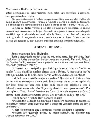 Maçonaria – Do Outro Lado da Luz
estão despejando os seus recursos num ralo! Seu sacrifício é genuíno,
mas precisam lembrar-se:
Eis que o obedecer é melhor do que o sacrificar, e o atender, melhor do
que a gordura de carneiros. Porque a rebelião é como o pecado de feitiçaria,
e a obstinação é como a idolatria e culto a ídolos do lar (I Samuel 15:22-23).
Lembre-se destes versos, pois eles voltarão para assombrar o cristão
maçom que permanece na Loja. Deus não se agrada e nem é honrado pelo
sacrifício que é oferecido de modo desobediente ou rebelde, não importa
quão grande. A maçonaria viola o mandamento de Jesus Cristo com sua
atitude em relação ao dar. E este é o menor dos seus pecados coletivos!
A GRANDE OMISSÃO
Jesus ordenou a Seus discípulos:
Toda a autoridade me foi dada no céu e na terra. Ide, portanto, fazei
discípulos de todas as nações, batizando-os em nome do Pai, e do Filho, e
do Espírito Santo; ensinando-os a guardar todas as cousas que vos tenho
ordenado (Mateus 28:18-20).
Ordena-se aos discípulos que testifiquem sobre Jesus a "todas as
nações". Isso significa ganhar almas para o Reino. A maçonaria proíbe
esta prática dentro da Loja, desta forma vedando o que Jesus ordena!
É difícil para o cristão maçom acreditar? Que ele tente testemunhar
de Jesus a outro maçom e veja quão longe chega antes de ser reprimido
por isso. Pode ser que haja Lojas onde todos são cristãos e isso é
tolerado, mas estas não são "lojas regulares e bem governadas". Por
exemplo, o Texas Ritual Monitor (a fonte básica do dogma maçônico)
proíbe "toda discussão sectária dentro dos aposentos da loja" (p. 89).
O monitor do ritual do Rito Escocês ensina:
Ninguém tem o direito de ditar algo a outro em questões de crença ou
fé; nenhum homem pode dizer que tem a posse da verdade, como ele tem a
de um bem.1
Albert Pike ensinou que o credo do maçom assegura o seguinte:
Ninguém tem qualquer direito, de modo nenhum, de interferir nas
crenças religiosas de outro.2
58
 