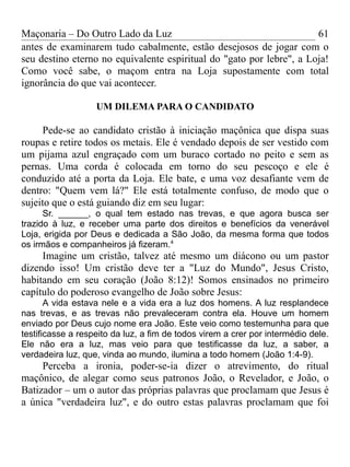 Maçonaria – Do Outro Lado da Luz
antes de examinarem tudo cabalmente, estão desejosos de jogar com o
seu destino eterno no equivalente espiritual do "gato por lebre", a Loja!
Como você sabe, o maçom entra na Loja supostamente com total
ignorância do que vai acontecer.
UM DILEMA PARA O CANDIDATO
Pede-se ao candidato cristão à iniciação maçônica que dispa suas
roupas e retire todos os metais. Ele é vendado depois de ser vestido com
um pijama azul engraçado com um buraco cortado no peito e sem as
pernas. Uma corda é colocada em torno do seu pescoço e ele é
conduzido até a porta da Loja. Ele bate, e uma voz desafiante vem de
dentro: "Quem vem lá?" Ele está totalmente confuso, de modo que o
sujeito que o está guiando diz em seu lugar:
Sr. ______, o qual tem estado nas trevas, e que agora busca ser
trazido à luz, e receber uma parte dos direitos e benefícios da venerável
Loja, erigida por Deus e dedicada a São João, da mesma forma que todos
os irmãos e companheiros já fizeram.4
Imagine um cristão, talvez até mesmo um diácono ou um pastor
dizendo isso! Um cristão deve ter a "Luz do Mundo", Jesus Cristo,
habitando em seu coração (João 8:12)! Somos ensinados no primeiro
capítulo do poderoso evangelho de João sobre Jesus:
A vida estava nele e a vida era a luz dos homens. A luz resplandece
nas trevas, e as trevas não prevaleceram contra ela. Houve um homem
enviado por Deus cujo nome era João. Este veio como testemunha para que
testificasse a respeito da luz, a fim de todos virem a crer por intermédio dele.
Ele não era a luz, mas veio para que testificasse da luz, a saber, a
verdadeira luz, que, vinda ao mundo, ilumina a todo homem (João 1:4-9).
Perceba a ironia, poder-se-ia dizer o atrevimento, do ritual
maçônico, de alegar como seus patronos João, o Revelador, e João, o
Batizador – um o autor das próprias palavras que proclamam que Jesus é
a única "verdadeira luz", e do outro estas palavras proclamam que foi
61
 