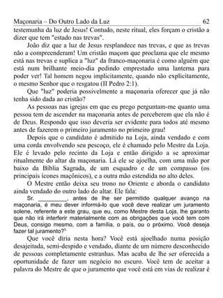 Maçonaria – Do Outro Lado da Luz
testemunha da luz de Jesus! Contudo, neste ritual, eles forçam o cristão a
dizer que tem "estado nas trevas".
João diz que a luz de Jesus resplandece nas trevas, e que as trevas
não a compreenderam! Um cristão maçom que proclama que ele mesmo
está nas trevas e suplica a "luz" da franco-maçonaria é como alguém que
está num brilhante meio-dia pedindo emprestado uma lanterna para
poder ver! Tal homem negou implicitamente, quando não explicitamente,
o mesmo Senhor que o resgatou (II Pedro 2:1).
Que "luz" poderia possivelmente a maçonaria oferecer que já não
tenha sido dada ao cristão?
As pessoas nas igrejas em que eu prego perguntam-me quanto uma
pessoa tem de ascender na maçonaria antes de perceberem que ela não é
de Deus. Respondo que isso deveria ser evidente para todos até mesmo
antes de fazerem o primeiro juramento no primeiro grau!
Depois que o candidato é admitido na Loja, ainda vendado e com
uma corda envolvendo seu pescoço, ele é chamado pelo Mestre da Loja.
Ele é levado pelo recinto da Loja e então dirigido a se aproximar
ritualmente do altar da maçonaria. Lá ele se ajoelha, com uma mão por
baixo da Bíblia Sagrada, de um esquadro e de um compasso (os
principais ícones maçônicos), e a outra mão estendida no alto deles.
O Mestre então deixa seu trono no Oriente e aborda o candidato
ainda vendado do outro lado do altar. Ele fala:
Sr. _________, antes de lhe ser permitido qualquer avanço na
maçonaria, é meu dever informá-lo que você deve realizar um juramento
solene, referente a este grau, que eu, como Mestre desta Loja, lhe garanto
que não irá interferir materialmente com as obrigações que você tem com
Deus, consigo mesmo, com a família, o país, ou o próximo. Você deseja
fazer tal juramento?5
Que você diria nesta hora? Você está ajoelhado numa posição
desajeitada, semi-despido e vendado, diante de um número desconhecido
de pessoas completamente estranhas. Mas acaba de lhe ser oferecida a
oportunidade de fazer um negócio no escuro. Você tem de aceitar a
palavra do Mestre de que o juramento que você está em vias de realizar é
62
 