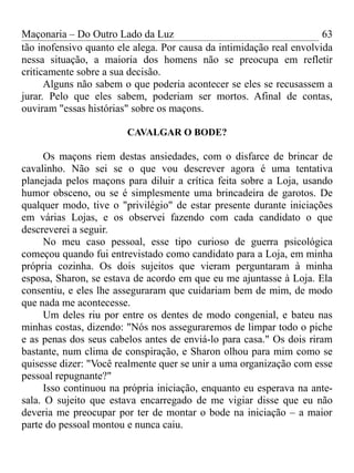 Maçonaria – Do Outro Lado da Luz
tão inofensivo quanto ele alega. Por causa da intimidação real envolvida
nessa situação, a maioria dos homens não se preocupa em refletir
criticamente sobre a sua decisão.
Alguns não sabem o que poderia acontecer se eles se recusassem a
jurar. Pelo que eles sabem, poderiam ser mortos. Afinal de contas,
ouviram "essas histórias" sobre os maçons.
CAVALGAR O BODE?
Os maçons riem destas ansiedades, com o disfarce de brincar de
cavalinho. Não sei se o que vou descrever agora é uma tentativa
planejada pelos maçons para diluir a crítica feita sobre a Loja, usando
humor obsceno, ou se é simplesmente uma brincadeira de garotos. De
qualquer modo, tive o "privilégio" de estar presente durante iniciações
em várias Lojas, e os observei fazendo com cada candidato o que
descreverei a seguir.
No meu caso pessoal, esse tipo curioso de guerra psicológica
começou quando fui entrevistado como candidato para a Loja, em minha
própria cozinha. Os dois sujeitos que vieram perguntaram à minha
esposa, Sharon, se estava de acordo em que eu me ajuntasse à Loja. Ela
consentiu, e eles lhe asseguraram que cuidariam bem de mim, de modo
que nada me acontecesse.
Um deles riu por entre os dentes de modo congenial, e bateu nas
minhas costas, dizendo: "Nós nos asseguraremos de limpar todo o piche
e as penas dos seus cabelos antes de enviá-lo para casa." Os dois riram
bastante, num clima de conspiração, e Sharon olhou para mim como se
quisesse dizer: "Você realmente quer se unir a uma organização com esse
pessoal repugnante?"
Isso continuou na própria iniciação, enquanto eu esperava na ante-
sala. O sujeito que estava encarregado de me vigiar disse que eu não
deveria me preocupar por ter de montar o bode na iniciação – a maior
parte do pessoal montou e nunca caiu.
63
 