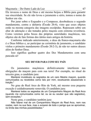 Maçonaria – Do Outro Lado da Luz
Ele invocou o nome de Deus e até mesmo beijou a Bíblia para garantir
sua sinceridade. Se ele não levou o juramento a sério, tomou o nome do
Senhor em vão.
Por jurar sobre o Esquadro e o Compasso, desobedeceu o segundo
mandamento, contra a idolatria (Êxodo 20:4), visto que esses objetos
estão na mesma categoria das imagens esculpidas. Repousam sobre um
altar de adoração e são tratados pelos maçons com extrema reverência.
Como veremos pelas bocas das próprias autoridades maçônicas, tais
objetos são de fato formas dos ídolos mais antigos da história.
Conforme indicado anteriormente, o deus da franco-maçonaria não
é o Deus bíblico e, ao participar na cerimônia de juramento, o candidato
violou o primeiro mandamento (Êxodo 20:2-3), de não ter outros deuses
além do Senhor Deus.
Isso significa quebrar quatro dos Dez Mandamentos com uma
pancada só!
SEU DEVER PARA COM SEU PAÍS
Os juramentos maçônicos definitivamente interferem nas
obrigações do maçom para com sua terra! Por exemplo, no ritual do
terceiro grau, o candidato jura:
Manterei invioláveis os segredos de um caro Mestre maçom, quando
comunicados ou recebidos como tais por mim, excetuando assassinato e
traição.2
No grau do Real Arco do Rito de York, até mesmo essa pequena
exceção é cuidadosamente removida. O candidato jura:
Manterei todos os segredos de um Companheiro Maçom do Real Arco
(quando me comunicados como tal, ou se eu souber que são segredos),
sem exceções.3
Neste grau, o candidato também jura:
Não falarei mal de um Companheiro Maçom do Real Arco, nem nas
costas, nem na sua face, mas o avisarei de todo o perigo que se aproximar,
no limite das minhas possibilidades.4
67
 