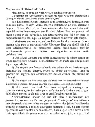 Maçonaria – Do Outro Lado da Luz
Finalmente, no grau do Real Arco, o candidato promete:
...empregar um Companheiro Maçom do Real Arco em preferência a
quaisquer outras pessoas de iguais qualificações.3
Tais juramentos podem interferir com as obrigações do maçom para
com sua nação. Já ouvi vários maçons jactando-se de que, durante a
Segunda Guerra Mundial, os franco-maçons alemães deram tratamento
especial aos militares maçons dos Estados Unidos. Para uns poucos, até
mesmo escapar era permitido. Em retrospectiva isso foi bom para os
norte-americanos, mas aqueles maçons alemães cometeram alta traição.
Gostaríamos que os maçons dos Estados Unidos tivessem feito a
mesma coisa para os maçons alemães? Eu ouso dizer que não! E não é só
isso; adicionalmente, os juramentos acima mencionados também
eventualmente poderiam requerer os seguintes cenários muito
problemáticos:
1) Um oficial da corte que sabia da declaração de prisão contra um
irmão maçom teria de avisá-lo imediatamente, de modo que este pudesse
fugir da jurisdição.
2) Um maçom que ficasse sabendo dos crimes de um irmão maçom,
incluindo até mesmo estupro, roubo ou abuso de crianças, teria de
guardar em segredo seu conhecimento desses crimes, até mesmo no
tribunal!
3) Um maçom do Real Arco que soubesse que um companheiro maçom
é assassino ou traidor teria que guardar em segredo esse conhecimento!
4) Um maçom do Real Arco seria obrigado a empregar um
companheiro maçom, inclusive para profissões sofisticadas e que exigem
habilidade, mesmo se ele não tiver as qualificações requeridas.
Adicionalmente, apesar de que isto não é mencionado nos
juramentos, os maçons têm um julgamento "mais justo" nos tribunais
que são presididos por juízes maçons. A maioria dos juízes [nos Estados
Unidos] é maçom, e muitos advogados também o são. Se um maçom
aparece na corte contra um não-maçom, tudo o que tem a fazer é uma
certa quantidade de gestos obscuros ou palavras ao juiz, e o juiz será
68
 