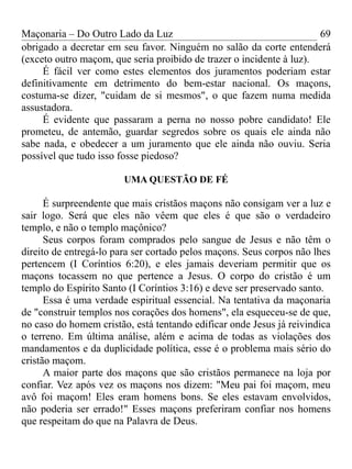 Maçonaria – Do Outro Lado da Luz
obrigado a decretar em seu favor. Ninguém no salão da corte entenderá
(exceto outro maçom, que seria proibido de trazer o incidente à luz).
É fácil ver como estes elementos dos juramentos poderiam estar
definitivamente em detrimento do bem-estar nacional. Os maçons,
costuma-se dizer, "cuidam de si mesmos", o que fazem numa medida
assustadora.
É evidente que passaram a perna no nosso pobre candidato! Ele
prometeu, de antemão, guardar segredos sobre os quais ele ainda não
sabe nada, e obedecer a um juramento que ele ainda não ouviu. Seria
possível que tudo isso fosse piedoso?
UMA QUESTÃO DE FÉ
É surpreendente que mais cristãos maçons não consigam ver a luz e
sair logo. Será que eles não vêem que eles é que são o verdadeiro
templo, e não o templo maçônico?
Seus corpos foram comprados pelo sangue de Jesus e não têm o
direito de entregá-lo para ser cortado pelos maçons. Seus corpos não lhes
pertencem (I Coríntios 6:20), e eles jamais deveriam permitir que os
maçons tocassem no que pertence a Jesus. O corpo do cristão é um
templo do Espírito Santo (I Coríntios 3:16) e deve ser preservado santo.
Essa é uma verdade espiritual essencial. Na tentativa da maçonaria
de "construir templos nos corações dos homens", ela esqueceu-se de que,
no caso do homem cristão, está tentando edificar onde Jesus já reivindica
o terreno. Em última análise, além e acima de todas as violações dos
mandamentos e da duplicidade política, esse é o problema mais sério do
cristão maçom.
A maior parte dos maçons que são cristãos permanece na loja por
confiar. Vez após vez os maçons nos dizem: "Meu pai foi maçom, meu
avô foi maçom! Eles eram homens bons. Se eles estavam envolvidos,
não poderia ser errado!" Esses maçons preferiram confiar nos homens
que respeitam do que na Palavra de Deus.
69
 