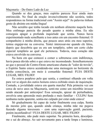 Maçonaria – Do Outro Lado da Luz
Quando se deu graças, meu espírito pareceu ficar ainda mais
entristecido. No final da oração invencivelmente não sectária, todos
respondemos na forma tradicional com "Assim seja!" As palavras tinham
gosto de absinto em minha língua!
Não acredito que tenha tocado em nenhum alimento naquela hora.
Meu estômago parecia tão pesado quanto a minha alma. Eu não
conseguia apagar a profunda inquietude que sentia. Nunca havia
experimentado nada semelhante a isso antes em um encontro fraternal. O
companheiro à minha direita, que poucos anos atrás era meu superior,
tentou engajar-me na conversa. Tentei interessar-me quando ele falou,
depois que descobriu que eu era um templário, sobre um certo clube
especial templário ao qual ele pertenceu. Todavia, meu coração não
estava envolvido na conversa.
Na hora em que comecei a comer a sobremesa com indiferença,
havia pouca dúvida sobre o que estava me incomodando. Semelhantemente
ao que o pessoal do Centro-Oeste americano chama de "calor do trovão",
o Espírito Santo estava acendendo-me uma mensagem no horizonte da
minha consciência, em meio à comunhão fraternal: FUJA DESTE
LUGAR, MEU FILHO!
Eu estava perplexo pelo que sentia, e continuei olhando em volta
para ver se algum dos outros homens estava exibindo sinais de inquietação.
Contudo, a jovialidade estava em quarta marcha! Pela primeira vez em
cerca de nove anos na Maçonaria, senti-me como um micróbio invasor
sendo atacado por anticorpos! Essa sensação, apesar de perturbadora,
envolvia uma apreensão mais profunda e mais familiar – CULPA! Sem
nenhuma razão aparente, sentia-me culpado por estar onde estava!
Só gradualmente fui capaz de isolar finalmente essa culpa. Sentia
do mesmo jeito que, quando ainda criança, minha mãe me pegava
fazendo alguma travessura – com uma reprovação gentil, paciente,
porém inconfundível ! FUJA DESTE LUGAR, MEU FILHO!
Finalmente, não pude mais suportar. Na primeira hora, desculpei-
me e saí do almoço. Ao sair novamente para a tarde limpa e luminosa,
7
 