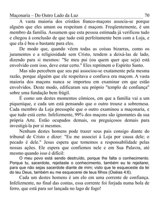 Maçonaria – Do Outro Lado da Luz
A vasta maioria dos cristãos franco-maçons associa-se porque
alguém que eles amam ou respeitam é maçom. Freqüentemente, é um
membro da família. Assumem que esta pessoa estimada já verificou tudo
e chegou à conclusão de que tudo está perfeitamente bem com a Loja, e
que ela é boa o bastante para eles.
De modo que, quando vêem todas as coisas bizarras, como os
juramentos e a religiosidade sem Cristo, tendem a deixá-las de lado,
dizendo para si mesmos: "Se meu pai (ou quem quer que seja) está
envolvido com isso, deve estar certo." Eles reprimem o Espírito Santo.
Mas não percebem que seu pai associou-se exatamente pela mesma
razão, porque alguém que ele respeitava e confiava era maçom. A vasta
maioria dos maçons nunca se importou em examinar em que estão
envolvidos. Deste modo, edificaram seu próprio "templo de confiança"
sobre uma fundação bem frágil.
É como um destes momentos cômicos, em que a família vai a um
piquenique, e cada um está pensando que o outro trouxe a sobremesa.
Cada membro da Loja pressupõe que o outro examinou a maçonaria, e
que tudo está certo. Infelizmente, 99% dos maçons são ignorantes da sua
própria Arte. Estão ocupados demais, ou preguiçosos demais para
investigá-la por si mesmos.
Nenhum destes homens pode trazer seus pais consigo diante do
tribunal de Cristo e dizer: "Eu me associei à Loja por causa dele; o
pecado é dele." Jesus espera que tomemos a responsabilidade pelas
nossas ações. Ele espera que confiemos nele e em Sua Palavra, até
mesmo quando isso é difícil:
O meu povo está sendo destruído, porque lhe falta o conhecimento.
Porque tu, sacerdote, rejeitaste o conhecimento, também eu te rejeitarei,
para que não sejas sacerdote diante de mim; visto que te esqueceste da lei
do teu Deus, também eu me esquecerei de teus filhos (Oséias 4:6).
Cada um destes homens é um elo em uma corrente de confiança.
Infelizmente, no final das contas, essa corrente foi forjada numa bola de
ferro, que está para ser lançada no lago de fogo!
70
 