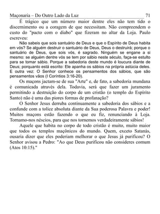 Maçonaria – Do Outro Lado da Luz
É trágico que um número maior dentre eles não tem tido o
discernimento ou a coragem de que necessitam. Não compreendem o
custo do "pacto com o diabo" que fizeram no altar da Loja. Paulo
escreveu:
Não sabeis que sois santuário de Deus e que o Espírito de Deus habita
em vós? Se alguém destruir o santuário de Deus, Deus o destruirá; porque o
santuário de Deus, que sois vós, é sagrado. Ninguém se engane a si
mesmo: se alguém dentre vós se tem por sábio neste século, faça-se estulto
para se tomar sábio. Porque a sabedoria deste mundo é loucura diante de
Deus; porquanto está escrito: Ele apanha os sábios na própria astúcia deles.
E outra vez: O Senhor conhece os pensamentos dos sábios, que são
pensamentos vãos (I Coríntios 3:16-20).
Os maçons jactam-se de sua "Arte" e, de fato, a sabedoria mundana
é comunicada através dela. Todavia, será que fazer um juramento
permitindo a destruição do corpo de um cristão (o templo do Espírito
Santo) não é uma das piores formas de profanação?
O Senhor Jesus derruba continuamente a sabedoria dos sábios e a
confunde com a tolice absoluta diante da Sua poderosa Palavra e poder!
Muitos maçons estão fazendo o que eu fiz, renunciando à Loja.
Tornamo-nos néscios, para que nos tornemos verdadeiramente sábios!
Aquele que habita no corpo de todo cristão é muito, muito maior
que todos os templos maçônicos do mundo. Quem, exceto Satanás,
ousaria dizer que eles poderiam melhorar o que Jesus já purificou? O
Senhor avisou a Pedro: "Ao que Deus purificou não consideres comum
(Atos 10:15)."
71
 