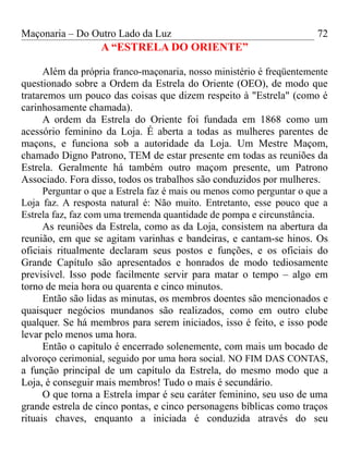 Maçonaria – Do Outro Lado da Luz
A “ESTRELA DO ORIENTE”
Além da própria franco-maçonaria, nosso ministério é freqüentemente
questionado sobre a Ordem da Estrela do Oriente (OEO), de modo que
trataremos um pouco das coisas que dizem respeito à "Estrela" (como é
carinhosamente chamada).
A ordem da Estrela do Oriente foi fundada em 1868 como um
acessório feminino da Loja. É aberta a todas as mulheres parentes de
maçons, e funciona sob a autoridade da Loja. Um Mestre Maçom,
chamado Digno Patrono, TEM de estar presente em todas as reuniões da
Estrela. Geralmente há também outro maçom presente, um Patrono
Associado. Fora disso, todos os trabalhos são conduzidos por mulheres.
Perguntar o que a Estrela faz é mais ou menos como perguntar o que a
Loja faz. A resposta natural é: Não muito. Entretanto, esse pouco que a
Estrela faz, faz com uma tremenda quantidade de pompa e circunstância.
As reuniões da Estrela, como as da Loja, consistem na abertura da
reunião, em que se agitam varinhas e bandeiras, e cantam-se hinos. Os
oficiais ritualmente declaram seus postos e funções, e os oficiais do
Grande Capítulo são apresentados e honrados de modo tediosamente
previsível. Isso pode facilmente servir para matar o tempo – algo em
torno de meia hora ou quarenta e cinco minutos.
Então são lidas as minutas, os membros doentes são mencionados e
quaisquer negócios mundanos são realizados, como em outro clube
qualquer. Se há membros para serem iniciados, isso é feito, e isso pode
levar pelo menos uma hora.
Então o capítulo é encerrado solenemente, com mais um bocado de
alvoroço cerimonial, seguido por uma hora social. NO FIM DAS CONTAS,
a função principal de um capítulo da Estrela, do mesmo modo que a
Loja, é conseguir mais membros! Tudo o mais é secundário.
O que torna a Estrela ímpar é seu caráter feminino, seu uso de uma
grande estrela de cinco pontas, e cinco personagens bíblicas como traços
rituais chaves, enquanto a iniciada é conduzida através do seu
72
 