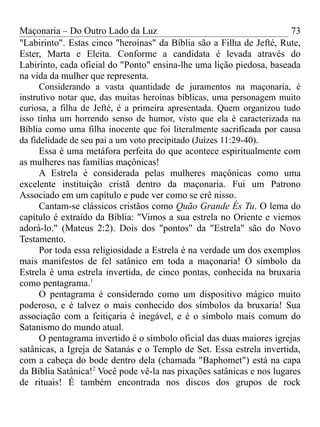 Maçonaria – Do Outro Lado da Luz
"Labirinto". Estas cinco "heroínas" da Bíblia são a Filha de Jefté, Rute,
Ester, Marta e Eleita. Conforme a candidata é levada através do
Labirinto, cada oficial do "Ponto" ensina-lhe uma lição piedosa, baseada
na vida da mulher que representa.
Considerando a vasta quantidade de juramentos na maçonaria, é
instrutivo notar que, das muitas heroínas bíblicas, uma personagem muito
curiosa, a filha de Jefté, é a primeira apresentada. Quem organizou tudo
isso tinha um horrendo senso de humor, visto que ela é caracterizada na
Bíblia como uma filha inocente que foi literalmente sacrificada por causa
da fidelidade de seu pai a um voto precipitado (Juízes 11:29-40).
Essa é uma metáfora perfeita do que acontece espiritualmente com
as mulheres nas famílias maçônicas!
A Estrela é considerada pelas mulheres maçônicas como uma
excelente instituição cristã dentro da maçonaria. Fui um Patrono
Associado em um capítulo e pude ver como se crê nisso.
Cantam-se clássicos cristãos como Quão Grande És Tu. O lema do
capítulo é extraído da Bíblia: "Vimos a sua estrela no Oriente e viemos
adorá-lo." (Mateus 2:2). Dois dos "pontos" da "Estrela" são do Novo
Testamento.
Por toda essa religiosidade a Estrela é na verdade um dos exemplos
mais manifestos de fel satânico em toda a maçonaria! O símbolo da
Estrela é uma estrela invertida, de cinco pontas, conhecida na bruxaria
como pentagrama.1
O pentagrama é considerado como um dispositivo mágico muito
poderoso, e é talvez o mais conhecido dos símbolos da bruxaria! Sua
associação com a feitiçaria é inegável, e é o símbolo mais comum do
Satanismo do mundo atual.
O pentagrama invertido é o símbolo oficial das duas maiores igrejas
satânicas, a Igreja de Satanás e o Templo de Set. Essa estrela invertida,
com a cabeça do bode dentro dela (chamada "Baphomet") está na capa
da Bíblia Satânica!2
Você pode vê-la nas pixações satânicas e nos lugares
de rituais! É também encontrada nos discos dos grupos de rock
73
 