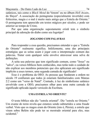 Maçonaria – Do Outro Lado da Luz
satânicos, tais como o Black Metal do Venom3
ou no álbum Hell Awaits,
do Slayer4
. A associação do pentagrama (especialmente invertido) com
feiticeiras, magia e o mal é muito mais antiga que a Estrela do Oriente.5
O pentagrama tem aparecido em textos mágicos por séculos, e pode ser
anterior ao tempo de Cristo.
Por que uma organização supostamente cristã tem o símbolo
principal da adoração do diabo como seu logotipo?
JOGANDO COM PALAVRAS
Para responder a essa questão, precisamos entender o que a "Estrela
do Oriente" realmente significa. Infelizmente, uma das principais
estratégias que as seitas usam é jogar com a interpretação comum das
palavras. Tratar com qualquer seita envolve atravessar uma selva de
definições.
A seita usa palavras que tem significado comum, como "Jesus" ou
"salvo", ou versos bíblicos bem conhecidos, mas terão todo o cuidado de
não explicar aos membros potenciais que eles aplicaram um significado
implícito a esses termos, uma segunda camada de significado!
Esse é o problema da OEO. As pessoas que fundaram a ordem no
século 19 confiaram que todos já estariam familiarizados com Mateus
2:2 como um "verso de Natal". Contudo, à luz do simbolismo satânico
envolvido com a OEO, precisamos olhar para uma outra camada de
significado aplicada àquele versículo da Escritura.
UMA ESTRELA NO ORIENTE?
O texto bíblico não diz "estrela oriental". Diz "estrela no Oriente."
Um exame do texto revela que estamos sendo submetidos a uma fraude
verbal. Visto que os magos eram do Oriente (isto é, Pérsia), a estrela que
viram sobre Belém não pode ter se mostrado oriental para eles, mas
ocidental.5
74
 