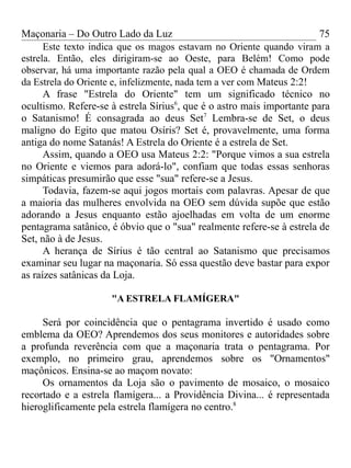 Maçonaria – Do Outro Lado da Luz
Este texto indica que os magos estavam no Oriente quando viram a
estrela. Então, eles dirigiram-se ao Oeste, para Belém! Como pode
observar, há uma importante razão pela qual a OEO é chamada de Ordem
da Estrela do Oriente e, infelizmente, nada tem a ver com Mateus 2:2!
A frase "Estrela do Oriente" tem um significado técnico no
ocultismo. Refere-se à estrela Sírius6
, que é o astro mais importante para
o Satanismo! É consagrada ao deus Set7
Lembra-se de Set, o deus
maligno do Egito que matou Osíris? Set é, provavelmente, uma forma
antiga do nome Satanás! A Estrela do Oriente é a estrela de Set.
Assim, quando a OEO usa Mateus 2:2: "Porque vimos a sua estrela
no Oriente e viemos para adorá-lo", confiam que todas essas senhoras
simpáticas presumirão que esse "sua" refere-se a Jesus.
Todavia, fazem-se aqui jogos mortais com palavras. Apesar de que
a maioria das mulheres envolvida na OEO sem dúvida supõe que estão
adorando a Jesus enquanto estão ajoelhadas em volta de um enorme
pentagrama satânico, é óbvio que o "sua" realmente refere-se à estrela de
Set, não à de Jesus.
A herança de Sírius é tão central ao Satanismo que precisamos
examinar seu lugar na maçonaria. Só essa questão deve bastar para expor
as raízes satânicas da Loja.
"A ESTRELA FLAMÍGERA"
Será por coincidência que o pentagrama invertido é usado como
emblema da OEO? Aprendemos dos seus monitores e autoridades sobre
a profunda reverência com que a maçonaria trata o pentagrama. Por
exemplo, no primeiro grau, aprendemos sobre os "Ornamentos"
maçônicos. Ensina-se ao maçom novato:
Os ornamentos da Loja são o pavimento de mosaico, o mosaico
recortado e a estrela flamígera... a Providência Divina... é representada
hieroglificamente pela estrela flamígera no centro.8
75
 