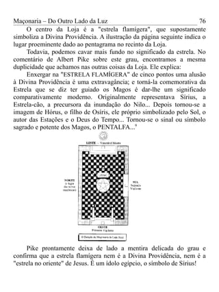 Maçonaria – Do Outro Lado da Luz
O centro da Loja é a "estrela flamígera", que supostamente
simboliza a Divina Providência. A ilustração da página seguinte indica o
lugar proeminente dado ao pentagrama no recinto da Loja.
Todavia, podemos cavar mais fundo no significado da estrela. No
comentário de Albert Pike sobre este grau, encontramos a mesma
duplicidade que achamos nas outras coisas da Loja. Ele explica:
Enxergar na "ESTRELA FLAMÍGERA" de cinco pontos uma alusão
à Divina Providência é uma extravagância; e torná-la comemorativa da
Estrela que se diz ter guiado os Magos é dar-lhe um significado
comparativamente moderno. Originalmente representava Sírius, a
Estrela-cão, a precursora da inundação do Nilo... Depois tornou-se a
imagem de Hórus, o filho de Osíris, ele próprio simbolizado pelo Sol, o
autor das Estações e o Deus do Tempo... Tornou-se o sinal ou símbolo
sagrado e potente dos Magos, o PENTALFA...9
Pike prontamente deixa de lado a mentira delicada do grau e
confirma que a estrela flamígera nem é a Divina Providência, nem é a
"estrela no oriente" de Jesus. É um ídolo egípcio, o símbolo de Sírius!
76
 
