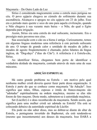 Maçonaria – Do Outro Lado da Luz
Sírius é considerada magicamente como a estrela mais perigosa no
céu. O povo egípcio chegava ao cúmulo do sofrimento durante sua
ascendência. Alcançava o apogeu no céu egípcio em 23 de julho. Esse
era o período mais quente e seco do ano para aquela civilização, quando
o Nilo chegava à sua vazante mais baixa – o Nilo, do qual o Egito
dependia para irrigação.
Assim, Sírius era uma estrela do mal sufocante, incinerante. Era o
presságio mais pavoroso nos céus.
Sua associação com o cão ou a hiena é antiga. Curiosamente, temos
em algumas línguas modernas uma referência à este período sufocante
do ano. O tempo de grande calor e umidade de meados de julho a
meados de agosto freqüentemente é chamado, pelos falantes da língua
inglesa, de "Dog-days" ("dias do Cão"). A referência é à Estrela-cão,
Sírius.
Ao identificar Sírius, chegamos bem perto de identificar a
verdadeira deidade da maçonaria, contudo através de mais uma de suas
máscaras.
ADOÇÃO ESPIRITUAL
Há outro grande problema na Estrela – um motivo pelo qual
nenhuma mulher cristã deveria querer fazer parte dessa organização. A
Estrela é parte do que se conhece como maçonaria "de Adoção". Isso
significa que mães, filhas, esposas e irmãs de franco-maçons são
"adotadas" espiritualmente na ordem maçônica, mesmo se elas não
forem de fato maçons. Deste modo, submetem-se à autoridade maçônica.
Set (Lúcifer) é o deus reconhecido da maçonaria. Sendo assim, que
significa para uma mulher cristã ser adotada na Estrela? Ela está se
colocando debaixo da autoridade espiritual de Lúcifer.
Ela pode ou não saber disso, mas ao dobrar-se diante do altar da
Estrela, o pentagrama invertido do Baphomet, ela está rendendo-se
(mesmo que inocentemente) aos deuses da maçonaria. Isso DARÁ a
77
 