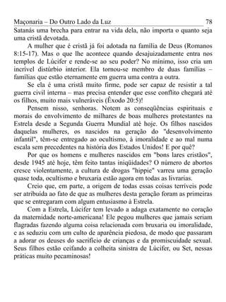 Maçonaria – Do Outro Lado da Luz
Satanás uma brecha para entrar na vida dela, não importa o quanto seja
uma cristã devotada.
A mulher que é cristã já foi adotada na família de Deus (Romanos
8:15-17). Mas o que lhe acontece quando desajuizadamente entra nos
templos de Lúcifer e rende-se ao seu poder? No mínimo, isso cria um
incrível distúrbio interior. Ela tornou-se membro de duas famílias –
famílias que estão eternamente em guerra uma contra a outra.
Se ela é uma cristã muito firme, pode ser capaz de resistir a tal
guerra civil interna – mas precisa entender que esse conflito chegará até
os filhos, muito mais vulneráveis (Êxodo 20:5)!
Pensem nisso, senhoras. Notem as conseqüências espirituais e
morais do envolvimento de milhares de boas mulheres protestantes na
Estrela desde a Segunda Guerra Mundial até hoje. Os filhos nascidos
daquelas mulheres, os nascidos na geração do "desenvolvimento
infantil", têm-se entregado ao ocultismo, à imoralidade e ao mal numa
escala sem precedentes na história dos Estados Unidos! E por quê?
Por que os homens e mulheres nascidos em "bons lares cristãos",
desde 1945 até hoje, têm feito tantas iniqüidades? O número de abortos
cresce violentamente, a cultura de drogas "hippie" varreu uma geração
quase toda, ocultismo e bruxaria estão agora em todas as livrarias.
Creio que, em parte, a origem de todas essas coisas terríveis pode
ser atribuída ao fato de que as mulheres desta geração foram as primeiras
que se entregaram com algum entusiasmo à Estrela.
Com a Estrela, Lúcifer tem levado a adaga exatamente no coração
da maternidade norte-americana! Ele pegou mulheres que jamais seriam
flagradas fazendo alguma coisa relacionada com bruxaria ou imoralidade,
e as seduziu com um culto de aparência piedosa, de modo que passaram
a adorar os deuses do sacrifício de crianças e da promiscuidade sexual.
Seus filhos estão ceifando a colheita sinistra de Lúcifer, ou Set, nessas
práticas muito pecaminosas!
78
 