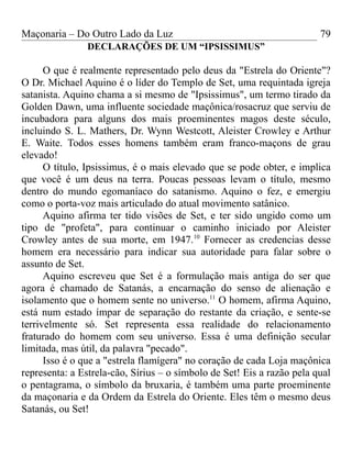 Maçonaria – Do Outro Lado da Luz
DECLARAÇÕES DE UM “IPSISSIMUS”
O que é realmente representado pelo deus da "Estrela do Oriente"?
O Dr. Michael Aquino é o líder do Templo de Set, uma requintada igreja
satanista. Aquino chama a si mesmo de "Ipsissimus", um termo tirado da
Golden Dawn, uma influente sociedade maçônica/rosacruz que serviu de
incubadora para alguns dos mais proeminentes magos deste século,
incluindo S. L. Mathers, Dr. Wynn Westcott, Aleister Crowley e Arthur
E. Waite. Todos esses homens também eram franco-maçons de grau
elevado!
O título, Ipsissimus, é o mais elevado que se pode obter, e implica
que você é um deus na terra. Poucas pessoas levam o título, mesmo
dentro do mundo egomaníaco do satanismo. Aquino o fez, e emergiu
como o porta-voz mais articulado do atual movimento satânico.
Aquino afirma ter tido visões de Set, e ter sido ungido como um
tipo de "profeta", para continuar o caminho iniciado por Aleister
Crowley antes de sua morte, em 1947.10
Fornecer as credencias desse
homem era necessário para indicar sua autoridade para falar sobre o
assunto de Set.
Aquino escreveu que Set é a formulação mais antiga do ser que
agora é chamado de Satanás, a encarnação do senso de alienação e
isolamento que o homem sente no universo.11
O homem, afirma Aquino,
está num estado ímpar de separação do restante da criação, e sente-se
terrivelmente só. Set representa essa realidade do relacionamento
fraturado do homem com seu universo. Essa é uma definição secular
limitada, mas útil, da palavra "pecado".
Isso é o que a "estrela flamígera" no coração de cada Loja maçônica
representa: a Estrela-cão, Sírius – o símbolo de Set! Eis a razão pela qual
o pentagrama, o símbolo da bruxaria, é também uma parte proeminente
da maçonaria e da Ordem da Estrela do Oriente. Eles têm o mesmo deus
Satanás, ou Set!
79
 