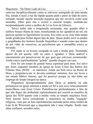 Maçonaria – Do Outro Lado da Luz
senti-me inexplicavelmente como se estivesse emergindo de uma tumba
fria, úmida. Cruzei a rua tão rápido quanto pude e parei ao lado do carro,
tentando sacudir aquela sensação pegajosa que me envolvia como uma
mortalha. Olhei para trás e avistei o enorme templo, sentindo-me
inesperadamente como a mulher de Ló no livro de Gênesis.
Talvez tenha sido a imaginação extenuada, mas quando olhei o
edifício branco diante de mim, tremeluzindo na luz agradável do sol, ele
pareceu ajustar-se ligeiramente na terra. Era como se eu visse uma tampa
sendo girada para fechar algum tipo de pote. Quase podia ouvir as piadas
e gargalhadas dos homens ficando fraquinhas e soando como que dentro
de um vidro de conservas, ao perceberem que a armadilha estava se
travando.
Foi como se eu tivesse escapado só com a minha pele. Tremendo,
apesar do sol quente, subi no carro e agradeci a Deus audível e
sinceramente por preservar-me do que quer que estivesse acontecendo.
Ainda estava espiritualmente "gelado" quando cheguei em casa.
Este foi um tempo de grande busca espiritual para mim. Fui salvo
por Jesus enquanto membro da Igreja de Jesus Cristo dos Santos dos
Últimos Dias (SUD) – os mórmons. Ainda era bem novo no Reino de
Deus, e perguntava-me se deveria continuar mórmon. Isso me levou a
um estudo bíblico intenso, que foi possível porque eu não tinha um
emprego de tempo integral na época.
Perguntava desesperadamente para Deus se poderia ou não
permanecer na igreja mórmon e ainda ser fiel a este novo relacionamento
maravilhoso com Jesus Cristo. Perturbou-me profundamente o fato de
que não fiquei tão atribulado espiritualmente por assistir as reuniões da
igreja dos SUD quanto com a minha visita ao templo maçônico local.
Nem mesmo havia considerado a maçonaria na minha "equação"
religiosa, visto que eu fora repetidamente ensinado pelos meus irmãos da
Loja lá de Wisconsin que a maçonaria não é uma religião. Sendo uma
alma confiante, acreditei neles.
8
 
