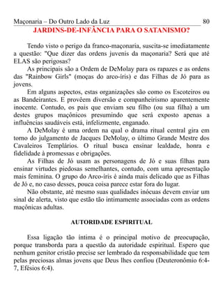 Maçonaria – Do Outro Lado da Luz
JARDINS-DE-INFÂNCIA PARA O SATANISMO?
Tendo visto o perigo da franco-maçonaria, suscita-se imediatamente
a questão: "Que dizer das ordens juvenis da maçonaria? Será que até
ELAS são perigosas?
As principais são a Ordem de DeMolay para os rapazes e as ordens
das "Rainbow Girls" (moças do arco-íris) e das Filhas de Jó para as
jovens.
Em alguns aspectos, estas organizações são como os Escoteiros ou
as Bandeirantes. E provêem diversão e companheirismo aparentemente
inocente. Contudo, os pais que enviam seu filho (ou sua filha) a um
destes grupos maçônicos presumindo que será exposto apenas a
influências saudáveis está, infelizmente, enganado.
A DeMolay é uma ordem na qual o drama ritual central gira em
torno do julgamento de Jacques DeMolay, o último Grande Mestre dos
Cavaleiros Templários. O ritual busca ensinar lealdade, honra e
fidelidade à promessas e obrigações.
As Filhas de Jó usam as personagens de Jó e suas filhas para
ensinar virtudes piedosas semelhantes, contudo, com uma apresentação
mais feminina. O grupo do Arco-íris é ainda mais delicado que as Filhas
de Jó e, no caso desses, pouca coisa parece estar fora do lugar.
Não obstante, até mesmo suas qualidades inócuas devem enviar um
sinal de alerta, visto que estão tão intimamente associadas com as ordens
maçônicas adultas.
AUTORIDADE ESPIRITUAL
Essa ligação tão íntima é o principal motivo de preocupação,
porque transborda para a questão da autoridade espiritual. Espero que
nenhum genitor cristão precise ser lembrado da responsabilidade que tem
pelas preciosas almas jovens que Deus lhes confiou (Deuteronômio 6:4-
7, Efésios 6:4).
80
 