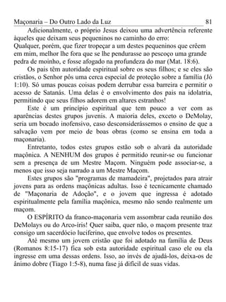 Maçonaria – Do Outro Lado da Luz
Adicionalmente, o próprio Jesus deixou uma advertência referente
àqueles que deixam seus pequeninos no caminho do erro:
Qualquer, porém, que fizer tropeçar a um destes pequeninos que crêem
em mim, melhor lhe fora que se lhe pendurasse ao pescoço uma grande
pedra de moinho, e fosse afogado na profundeza do mar (Mat. 18:6).
Os pais têm autoridade espiritual sobre os seus filhos; e se eles são
cristãos, o Senhor pôs uma cerca especial de proteção sobre a família (Jó
1:10). Só umas poucas coisas podem derrubar essa barreira e permitir o
acesso de Satanás. Uma delas é o envolvimento dos pais na idolatria,
permitindo que seus filhos adorem em altares estranhos!
Este é um princípio espiritual que tem pouco a ver com as
aparências destes grupos juvenis. A maioria deles, exceto o DeMolay,
seria um bocado inofensivo, caso desconsiderássemos o ensino de que a
salvação vem por meio de boas obras (como se ensina em toda a
maçonaria).
Entretanto, todos estes grupos estão sob o alvará da autoridade
maçônica. A NENHUM dos grupos é permitido reunir-se ou funcionar
sem a presença de um Mestre Maçom. Ninguém pode associar-se, a
menos que isso seja narrado a um Mestre Maçom.
Estes grupos são "programas de mamadeira", projetados para atrair
jovens para as ordens maçônicas adultas. Isso é tecnicamente chamado
de "Maçonaria de Adoção", e o jovem que ingressa é adotado
espiritualmente pela família maçônica, mesmo não sendo realmente um
maçom.
O ESPÍRITO da franco-maçonaria vem assombrar cada reunião dos
DeMolays ou do Arco-íris! Quer saiba, quer não, o maçom presente traz
consigo um sacerdócio luciferino, que envolve todos os presentes.
Até mesmo um jovem cristão que foi adotado na família de Deus
(Romanos 8:15-17) fica sob esta autoridade espiritual caso ele ou ela
ingresse em uma dessas ordens. Isso, ao invés de ajudá-los, deixa-os de
ânimo dobre (Tiago 1:5-8), numa fase já difícil de suas vidas.
81
 