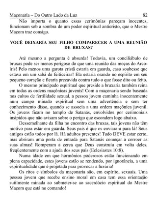 Maçonaria – Do Outro Lado da Luz
Não importa o quanto essas cerimônias pareçam inocentes,
funcionam sob a sombra de um poder espiritual anticristo, que o Mestre
Maçom traz consigo.
VOCÊ DEIXARIA SEU FILHO COMPARECER A UMA REUNIÃO
DE BRUXAS?
Até mesmo a pergunta é absurda! Todavia, um conciliábulo de
bruxas pode ser menos perigoso do que uma reunião das moças do Arco-
íris! Pelo menos uma garota cristã estaria em guarda, caso soubesse que
estava em um sabá de feiticeiras! Ela estaria orando no espírito em seu
pequeno coração e ficaria precavida contra tudo o que fosse dito ou feito.
O mesmo principado espiritual que preside a bruxaria também reina
em todas as ordens maçônicas juvenis! Com a maçonaria sendo baseada
nos cultos de fertilidade sexual, a pessoa jovem caminha inocentemente
num campo minado espiritual sem uma advertência e sem ter
conhecimento disso, quando se associa a uma ordem maçônica juvenil.
Os jovens ficam no templo de Satanás, envolvidos por cerimoniais
insípidos que não avisam sobre o perigo que escondem logo abaixo.
Dessemelhante da filha no encontro das bruxas, tais jovens não têm
motivo para estar em guarda. Seus pais é que os enviaram para lá! Seus
amigos estão todos por lá. Há adultos presentes! Tudo DEVE estar certo,
mas abriram uma porta de entrada para Satanás começar a corroer as
suas almas! Romperam a cerca que Deus construiu em volta deles,
freqüentemente com a ajuda dos seus pais (Eclesiastes 10:8).
Numa idade em que hormônios poderosos estão funcionando em
plena capacidade, estes jovens estão se rendendo, por ignorância, a uma
espiritualidade que é projetada para provocar a luxúria!
Os ritos e símbolos da maçonaria são, em espírito, sexuais. Uma
pessoa jovem que recebe ensino moral em casa tem essa orientação
sutilmente minada ao submeter-se ao sacerdócio espiritual do Mestre
Maçom que está no comando!
82
 
