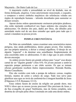 Maçonaria – Do Outro Lado da Luz
A maçonaria exalta a sensualidade ao nível da deidade, mas de
forma disfarçada, alegórica. Como anteriormente mencionado, o esquadro,
o compasso e outros símbolos maçônicos são referências veladas aos
órgãos de reprodução humana – talismãs desenhados para aumentar os
desejos sexuais.
Apesar destas ordens aparentemente ensinarem princípios piedosos,
elas estão injetando combustível nos fogos ardentes das emoções dos
adolescentes. Os direitos dos pais, dados por Deus, são diluídos pela
autoridade muito real de um deus estranho que apela para tudo que é
carnal e mundano na pessoa jovem.
POMPA E CIRCUNSTÂNCIA
Por falar em carnalidade, vamos examinar uma característica menos
perigosa, mas ainda problemática, destes grupos jovens. Eles tendem,
por sua própria natureza, a deixar a criança orgulhosa. O desejo de ser
alguém "especial" e de dominar seus semelhantes freqüentemente dá
uma coceirinha entre os adolescentes. E não é algo que os pais cristãos
devem encorajar.
As ordens jovens fazem um grande esforço para "coçar" esse desejo
carnal de ser "alguém grande" (Atos 8:9). Os jovens passam a sentir-se
especiais porque pertencem a um clube secreto. Os que se tornam
oficiais geralmente recebem títulos impressionantes: Honrada Rainha,
Mestre Conselheiro.
Eles são vestidos com toda a pompa da nobreza: coroas, roupões
formais, mantos de cetim e colares do cargo. Tudo isso serve para
glorificar seus egos ao invés de conformá-los à imagem humilde de Jesus
(Filipenses 2:5-9; Romanos 12:12).
Estas ordens fazem do ensino da religião um grande show, mas
NÃO é disso que os nossos jovens precisam! Eles precisam de Jesus, e
do Seu evangelho de graça! Sutilmente, mas de forma completa, uma
doutrina de salvação pelas obras é ensinada em cada uma destas ordens.
83
 