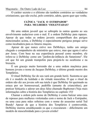 Maçonaria – Do Outro Lado da Luz
O caráter secreto e o elitismo são também contrários ao verdadeiro
cristianismo, que não exclui, pelo contrário, adota, quem quer que venha.
CLÍNICA "JACK O ESTRIPADOR"
PARA MULHERES VIOLENTADAS?
Há uma ordem juvenil que se sobrepõe às outras quanto ao seu
envolvimento audacioso com o mal. É a ordem DeMolay para rapazes.
Apesar de que todas as ordens juvenis compartilham dos perigos
mencionados acima, a DeMolay é especialmente perigosa porque serve
como incubadora para os futuros maçons.
Apesar de que nunca estive nos DeMolays, tenho um amigo
chegado e companheiro de ministério que esteve, mas que agora é salvo
por Jesus. Com base na sua experiência pessoal como membro, ele
refere-se à DeMolay como um "jardim-de-infância do Satanismo". Ele
crê que foi um grande trampolim para projetá-lo no ocultismo e na
bruxaria.
É um gracejo muito horrendo dar a uma ordem maçônica para
homens jovens o nome de Jacques DeMolay, o último grande mestre dos
Templários.
O ritual DeMolay faz do seu xará um grande herói. Sustenta-se que
ele é o modelo da lealdade e da virtude masculina. O que o ritual da
ordem não diz aos jovens sob sua tutela é que DeMolay foi queimado na
estaca por ser homossexual, pedófilo (amante de criancinhas), por
praticar feitiçaria e adorar um deus falso chamado Baphomet (Veja mais
informações sobre a história dos Templários no capítulo 15)!
Chamar a ordem pelo nome de DeMolay é como batizar uma casa
de repouso para mulheres violentadas com o nome de Jack o Estripador,
ou uma casa para mães solteiras com o nome do assassino serial Ted
Bundy! Apesar de que a história dos Templários é controvertida,
DeMolay morreu amaldiçoando os que o executaram – dificilmente um
modelo de masculinidade para o jovem cristão!
84
 