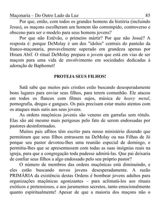 Maçonaria – Do Outro Lado da Luz
Por que, então, com todos os grandes homens da história (incluindo
Jesus), os maçons escolheram um homem tão corrompido, controverso e
obsceno para ser o modelo para seus homens jovens?
Por que não Estêvão, o primeiro mártir? Por que não Josué? A
resposta é: porque DeMolay é um dos "ídolos" centrais do panteão da
franco-maçonaria, provavelmente superado em grandeza apenas por
Hiram Abif. O ritual DeMolay prepara o jovem que está em vias de ser
maçom para uma vida de envolvimento em sociedades dedicadas à
adoração de Baphomet!
PROTEJA SEUS FILHOS!
Satã sabe que muitos pais cristãos estão buscando desesperadamente
bons lugares para enviar seus filhos, para terem comunhão. Ele atacou
em todos os flancos com filmes sujos, música de heavy metal,
pornografia, drogas e gangues. Os pais precisam estar muito atentos com
os ataques mais sutis aos seus jovens.
As ordens maçônicas juvenis são veneno em garrafas sem rótulo.
Elas são até mesmo mais perigosas pelo fato de serem endossadas por
pastores desinformados.
Muitos pais aflitos têm escrito para nosso ministério dizendo que
permitiram que seus filhos entrassem na DeMolay ou nas Filhas de Jó
porque seu pastor devotou-lhes uma reunião especial de domingo, e
permitiu-lhes que se apresentassem com todas as suas insígnias reais na
igreja, para que a congregação toda pudesse admirá-las. Que pai deixaria
de confiar seus filhos a algo endossado pelo seu próprio pastor?
O número de membros das ordens maçônicas está diminuindo, e
eles estão buscando novos jovens desesperadamente. A razão
PRIMÁRIA da existência destas Ordens é bombear jovens adultos para
organizações maçônicas agonizantes – para aclimatá-los aos rituais
exóticos e pretensiosos, e aos juramentos secretos, tanto emocionalmente
quanto espiritualmente! Apesar de que a maioria dos maçons não o
85
 