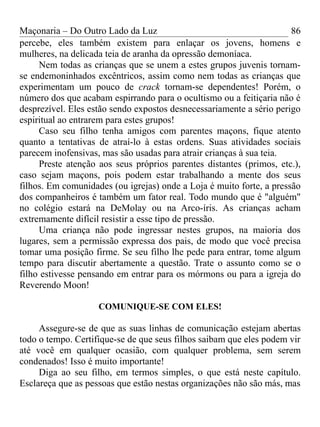 Maçonaria – Do Outro Lado da Luz
percebe, eles também existem para enlaçar os jovens, homens e
mulheres, na delicada teia de aranha da opressão demoníaca.
Nem todas as crianças que se unem a estes grupos juvenis tornam-
se endemoninhados excêntricos, assim como nem todas as crianças que
experimentam um pouco de crack tornam-se dependentes! Porém, o
número dos que acabam espirrando para o ocultismo ou a feitiçaria não é
desprezível. Eles estão sendo expostos desnecessariamente a sério perigo
espiritual ao entrarem para estes grupos!
Caso seu filho tenha amigos com parentes maçons, fique atento
quanto a tentativas de atraí-lo à estas ordens. Suas atividades sociais
parecem inofensivas, mas são usadas para atrair crianças à sua teia.
Preste atenção aos seus próprios parentes distantes (primos, etc.),
caso sejam maçons, pois podem estar trabalhando a mente dos seus
filhos. Em comunidades (ou igrejas) onde a Loja é muito forte, a pressão
dos companheiros é também um fator real. Todo mundo que é "alguém"
no colégio estará na DeMolay ou na Arco-íris. As crianças acham
extremamente difícil resistir a esse tipo de pressão.
Uma criança não pode ingressar nestes grupos, na maioria dos
lugares, sem a permissão expressa dos pais, de modo que você precisa
tomar uma posição firme. Se seu filho lhe pede para entrar, tome algum
tempo para discutir abertamente a questão. Trate o assunto como se o
filho estivesse pensando em entrar para os mórmons ou para a igreja do
Reverendo Moon!
COMUNIQUE-SE COM ELES!
Assegure-se de que as suas linhas de comunicação estejam abertas
todo o tempo. Certifique-se de que seus filhos saibam que eles podem vir
até você em qualquer ocasião, com qualquer problema, sem serem
condenados! Isso é muito importante!
Diga ao seu filho, em termos simples, o que está neste capítulo.
Esclareça que as pessoas que estão nestas organizações não são más, mas
86
 