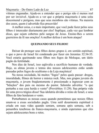 Maçonaria – Do Outro Lado da Luz
vítimas enganadas. Ajude-os a entender que o perigo não é menos real
por ser invisível. Ajude-os a ver que a própria maçonaria é uma seita
descomunal e perigosa, mas que seus membros são vítimas. Na maioria
dos casos, quem é advertido fica precavido!
A melhor coisa, e a mais importante, que você pode fazer pelos seus
filhos é interceder diariamente por eles! Suplique, cada vez que lembrar
disso, que sejam cobertos pelo sangue de Jesus. Ensine-lhes a serem
guerreiros da fé nas orações! A melhor defesa é um bom ataque!
QUEIMANDO SEUS FILHOS!
Deixar de proteger seus filhos destes grupos é, em sentido espiritual,
o que o povo de Israel foi condenado por fazer em Jeremias 32:34-35.
Você estaria queimando seus filhos nos fogos de Moloque, um ídolo
pagão da fertilidade.
Nos dias de Israel, isso eqüivalia a sacrifício humano de verdade.
Hoje, as almas jovens e tenras dos nossos adolescentes estão sendo
passadas pelos fogos do ocultismo e da Loja maçônica!
Na nossa sociedade, há muitos "fogos" pelos quais passar: drogas,
imoralidade, filmes de horror e música rock. Mas, nos grupos juvenis da
maçonaria, o jovem freqüentemente é pressionado a ingressar com as
"bênçãos" dos pais ou mesmo do pastor. Salomão advertiu: "o que
perturba a sua casa herda o vento" (Provérbios 11:29). Sua própria vida
foi uma prova trágica disso! Sua idolatria dividiu o reino de Israel, e seus
filhos de fato herdaram o vento.
Perturbamos as nossas casas quando permitimos que nossos filhos
unam-se a essas sociedades pagãs. Uma sutil desarmonia espiritual é
criada em suas vidas quando sentam, semana após semana, sob a
penumbra tenebrosa da franco-maçonaria, e ainda esperamos que eles
sejam adolescentes bons e retos.
87
 