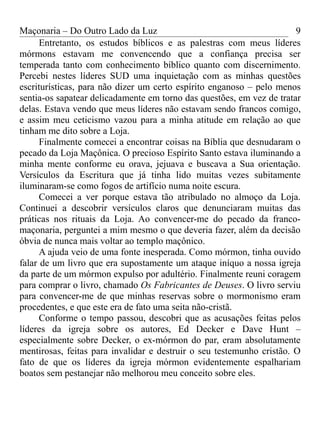 Maçonaria – Do Outro Lado da Luz
Entretanto, os estudos bíblicos e as palestras com meus líderes
mórmons estavam me convencendo que a confiança precisa ser
temperada tanto com conhecimento bíblico quanto com discernimento.
Percebi nestes líderes SUD uma inquietação com as minhas questões
escriturísticas, para não dizer um certo espírito enganoso – pelo menos
sentia-os sapatear delicadamente em torno das questões, em vez de tratar
delas. Estava vendo que meus líderes não estavam sendo francos comigo,
e assim meu ceticismo vazou para a minha atitude em relação ao que
tinham me dito sobre a Loja.
Finalmente comecei a encontrar coisas na Bíblia que desnudaram o
pecado da Loja Maçônica. O precioso Espírito Santo estava iluminando a
minha mente conforme eu orava, jejuava e buscava a Sua orientação.
Versículos da Escritura que já tinha lido muitas vezes subitamente
iluminaram-se como fogos de artifício numa noite escura.
Comecei a ver porque estava tão atribulado no almoço da Loja.
Continuei a descobrir versículos claros que denunciaram muitas das
práticas nos rituais da Loja. Ao convencer-me do pecado da franco-
maçonaria, perguntei a mim mesmo o que deveria fazer, além da decisão
óbvia de nunca mais voltar ao templo maçônico.
A ajuda veio de uma fonte inesperada. Como mórmon, tinha ouvido
falar de um livro que era supostamente um ataque iníquo a nossa igreja
da parte de um mórmon expulso por adultério. Finalmente reuni coragem
para comprar o livro, chamado Os Fabricantes de Deuses. O livro serviu
para convencer-me de que minhas reservas sobre o mormonismo eram
procedentes, e que este era de fato uma seita não-cristã.
Conforme o tempo passou, descobri que as acusações feitas pelos
líderes da igreja sobre os autores, Ed Decker e Dave Hunt –
especialmente sobre Decker, o ex-mórmon do par, eram absolutamente
mentirosas, feitas para invalidar e destruir o seu testemunho cristão. O
fato de que os líderes da igreja mórmon evidentemente espalhariam
boatos sem pestanejar não melhorou meu conceito sobre eles.
9
 