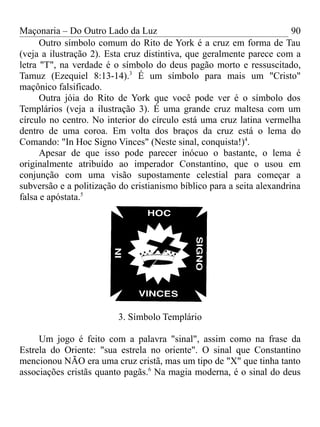 Maçonaria – Do Outro Lado da Luz
Outro símbolo comum do Rito de York é a cruz em forma de Tau
(veja a ilustração 2). Esta cruz distintiva, que geralmente parece com a
letra "T", na verdade é o símbolo do deus pagão morto e ressuscitado,
Tamuz (Ezequiel 8:13-14).3
É um símbolo para mais um "Cristo"
maçônico falsificado.
Outra jóia do Rito de York que você pode ver é o símbolo dos
Templários (veja a ilustração 3). É uma grande cruz maltesa com um
círculo no centro. No interior do círculo está uma cruz latina vermelha
dentro de uma coroa. Em volta dos braços da cruz está o lema do
Comando: "In Hoc Signo Vinces" (Neste sinal, conquista!)4
.
Apesar de que isso pode parecer inócuo o bastante, o lema é
originalmente atribuído ao imperador Constantino, que o usou em
conjunção com uma visão supostamente celestial para começar a
subversão e a politização do cristianismo bíblico para a seita alexandrina
falsa e apóstata.5
3. Símbolo Templário
Um jogo é feito com a palavra "sinal", assim como na frase da
Estrela do Oriente: "sua estrela no oriente". O sinal que Constantino
mencionou NÃO era uma cruz cristã, mas um tipo de "X" que tinha tanto
associações cristãs quanto pagãs.6
Na magia moderna, é o sinal do deus
90
 